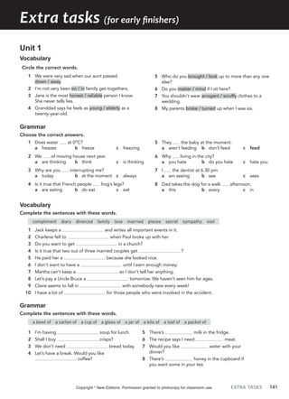 EXTRA TASKS 141
Extra tasks (for early finishers)
Unit 1
Vocabulary
Circle the correct words.
1 We were very sad when our aunt passed
down / away.
2 I’m not very keen on / in family get-togethers.
3 Jane is the most honest / reliable person I know.
She never tells lies.
4 Granddad says he feels as young / elderly as a
twenty-year-old.
5 Who do you brought / look up to more than any one
else?
6 Do you matter / mind if I sit here?
7 You shouldn’t wear arrogant / scruffy clothes to a
wedding.
8 My parents broke / turned up when I was six.
Grammar
Choose the correct answers.
1 Does water at 0o
C?
a freezes b freeze c freezing
2 We of moving house next year.
a are thinking b think c is thinking
3 Why are you interrupting me?
a today b at the moment c always
4 Is it true that French people frog’s legs?
a are eating b do eat c eat
5 They the baby at the moment.
a aren’t feeding b don’t feed c feed
6 Why living in the city?
a you hate b do you hate c hate you
7 I the dentist at 6.30 pm.
a am seeing b see c sees
8 Dad takes the dog for a walk afternoon.
a this b every c in
Vocabulary
Complete the sentences with these words.
compliment diary divorced family love married pieces secret sympathy visit
1 Jack keeps a and writes all important events in it.
2 Charlene fell to when Paul broke up with her.
3 Do you want to get in a church?
4 Is it true that two out of three married couples get ?
5 He paid her a because she looked nice.
6 I don’t want to have a until I earn enough money.
7 Martha can’t keep a so I don’t tell her anything.
8 Let’s pay a Uncle Bruce a tomorrow. We haven’t seen him for ages.
9 Claire seems to fall in with somebody new every week!
10 I have a lot of for those people who were involved in the accident.
Grammar
Complete the sentences with these words.
a bowl of a carton of a cup of a glass of a jar of a kilo of a loaf of a packet of
1 I’m having soup for lunch.
2 Shall I buy crisps?
3 We don’t need bread today.
4 Let’s have a break. Would you like
coffee?
5 There’s milk in the fridge.
6 The recipe says I need meat.
7 Would you like water with your
dinner?
8 There’s honey in the cupboard if
you want some in your tea
Copyright ©
New Editions. Permission granted to photocopy for classroom use.
 