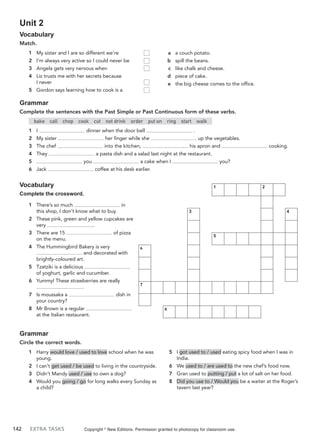 142 EXTRA TASKS
Unit 2
Vocabulary
Match.
a a couch potato.
b spill the beans.
c like chalk and cheese.
d piece of cake.
e the big cheese comes to the office.
1 My sister and I are so different we’re
2 I’m always very active so I could never be
3 Angela gets very nervous when
4 Liz trusts me with her secrets because
I never
5 Gordon says learning how to cook is a
Grammar
Complete the sentences with the Past Simple or Past Continuous form of these verbs.
bake call chop cook cut not drink order put on ring start walk
1 I dinner when the door bell .
2 My sister her finger while she up the vegetables.
3 The chef into the kitchen, his apron and cooking.
4 They a pasta dish and a salad last night at the restaurant.
5 you a cake when I you?
6 Jack coffee at his desk earlier.
Vocabulary
Complete the crossword.
1 There’s so much in
this shop, I don’t know what to buy.
2 These pink, green and yellow cupcakes are
very .
3 There are 15 of pizza
on the menu.
4 The Hummingbird Bakery is very
and decorated with
brightly-coloured art.
5 Tzatziki is a delicious
of yoghurt, garlic and cucumber.
6 Yummy! These strawberries are really
.
7 Is moussaka a dish in
your country?
8 Mr Brown is a regular
at the Italian restaurant.
Grammar
Circle the correct words.
1 Harry would love / used to love school when he was
young.
2 I can’t get used / be used to living in the countryside.
3 Didn’t Mandy used / use to own a dog?
4 Would you going / go for long walks every Sunday as
a child?
5 I got used to / used eating spicy food when I was in
India.
6 We used to / are used to the new chef’s food now.
7 Gran used to putting / put a lot of salt on her food.
8 Did you use to / Would you be a waiter at the Roger’s
tavern last year?
Copyright ©
New Editions. Permission granted to photocopy for classroom use.
1 2
3 4
5
6
7
8
 