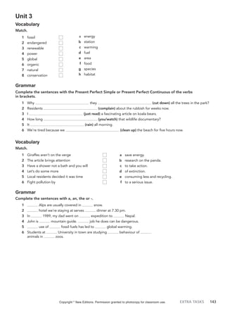 EXTRA TASKS 143
Unit 3
Vocabulary
Match.
a energy
b station
c warming
d fuel
e area
f food
g species
h habitat
1 fossil
2 endangered
3 renewable
4 power
5 global
6 organic
7 natural
8 conservation
Grammar
Complete the sentences with the Present Perfect Simple or Present Perfect Continuous of the verbs
in brackets.
1 Why they (cut down) all the trees in the park?
2 Residents (complain) about the rubbish for weeks now.
3 I (just read) a fascinating article on koala bears.
4 How long (you/watch) that wildlife documentary?
5 It (rain) all morning.
6 We’re tired because we (clean up) the beach for five hours now.
Vocabulary
Match.
a save energy.
b research on the panda.
c to take action.
d of extinction.
e consuming less and recycling.
f to a serious issue.
1 Giraffes aren’t on the verge
2 The article brings attention
3 Have a shower not a bath and you will
4 Let’s do some more
5 Local residents decided it was time
6 Fight pollution by
Grammar
Complete the sentences with a, an, the or -.
1 Alps are usually covered in snow.
2 hotel we’re staying at serves dinner at 7.30 pm.
3 In 1989, my dad went on expedition to Nepal.
4 John is mountain guide. job he does can be dangerous.
5 use of fossil fuels has led to global warming.
6 Students at University in town are studying behaviour of
animals in zoos.
Copyright ©
New Editions. Permission granted to photocopy for classroom use.
 