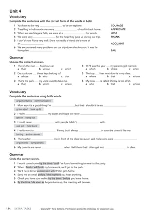 144 EXTRA TASKS
Unit 4
Vocabulary
Complete the sentences with the correct form of the words in bold.
1 You have to be very to be an explorer. COURAGE
2 Travelling in India made me more of my life back home. APPRECIATE
3 When we saw Niagara Falls, we were at a for words. LOSE
4 We were very for the help they gave us during our trip. THANK
5 I don’t know Fiona very well. She’s not really a friend she’s more of
an . ACQUAINT
6 We encountered many problems on our trip down the Amazon. It was far
from plain . SAIL
Grammar
Choose the correct answers.
1 There’s the man fixed our car.
a that b whose c which
2 Do you know these keys belong to?
a whose b who c that
3 That’s the park my uncle used to take me.
a that b which c where
4 1978 was the year my parents got married.
a which b where c when
5 The boy lives next door is in my class.
a where b that c whose
6 My boss, is called Shirley, is too strict.
a who b that c whose
Vocabulary
Complete the sentences using both words.
argumentative communicative
1 Mum says it’s a good thing I’m , but that I shouldn’t be so .
grow apart look up to
2 I really my sister and hope we never .
get on hang out
3 I could never with people I didn’t with.
ask out hold back
4 I really want to Penny, but I always in case she doesn’t like me.
boring embarrassed
5 The teacher me in front of the class because I said his lessons were .
arguments sympathetic
6 My parents are never when I tell them that I often get into in class.
Grammar
Circle the correct words.
1 I won’t come home by the time / until I’ve found something to wear to the party.
2 When I finish / will finish my homework, we’ll go to the park.
3 We’ll have dinner as soon as / until Peter gets home.
4 Send me an email before / the moment you hear anything.
5 Check you have your wallet by the time / before you leave home.
6 By the time / As soon as Angela turns up, the meeting will be over.
Copyright ©
New Editions. Permission granted to photocopy for classroom use.
 