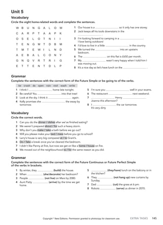 EXTRA TASKS 145
Unit 5
Vocabulary
Circle the eight home-related words and complete the sentences.
1 Our house is a so it only has one storey.
2 Jack keeps all his tools downstairs in the
.
3 I’m looking forward to camping in a .
I love being outdoors!
4 I’d love to live in a little in the country.
5 We turned the . into an upstairs
bedroom.
6 The on this flat is £650 per month.
7 My wasn’t very happy when I told him I
was moving out.
8 It’s a nice day so let’s have lunch on the .
W B U N G A L O W
C A R P T A A P K
O S E L O T N I I
T E N G M T D B M
T M T E W I L N D
A E B A L C O N Y
G N Q V R T R I G
E T T E N T D L P
Grammar
Complete the sentences with the correct form of the Future Simple or be going to of the verbs.
be crash do open rain visit wash write
1 I think I home late tonight.
2 Be careful! You into that tree!
3 Look at the sky. I think it again.
4 Kelly promises she the essay by
tomorrow.
5 I’m sure you well in your exams.
6 The restaurant next weekend.
7 Henry
Joanna this afternoon?
8 I the car tomorrow.
It’s very dirty
Vocabulary
Circle the correct words.
1 Can you do the dinner / dishes after we’ve finished eating?
2 We weren’t prepared about / for such a heavy storm.
3 Why don’t you make / take a bath before we go out?
4 Will you please make your bed / mess before you go to school?
5 Larry’s house is very big compared at / to Grant’s.
6 Do / Take a break once you’ve cleaned the bedroom.
7 I didn’t like Penny at first, but now we get on like a home / house on fire.
8 We moved out of the neighbourhood to / for the same reason as you did.
Grammar
Complete the sentences with the correct form of the Future Continuous or Future Perfect Simple
of the verbs in brackets.
1 By winter, they (build) the house.
2 When (she/decorate) her bedroom?
3 People (not live) on Mars by 2080.
4 Aunt Patty (arrive) by the time we get
home.
5 (they/have) lunch on the balcony or in
the kitchen?
6 They (not hang up) new curtains by
Sunday.
7 Dad (cut) the grass at 6 pm.
8 Robots (serve) us dinner in 2070.
Copyright ©
New Editions. Permission granted to photocopy for classroom use.
 