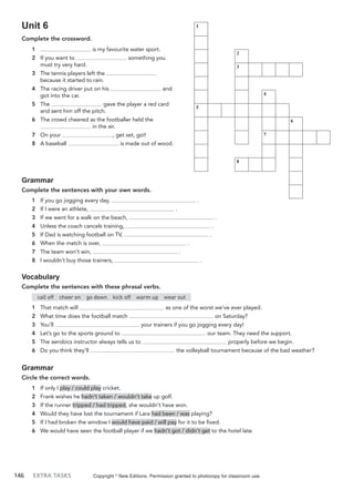 146 EXTRA TASKS
Unit 6
Complete the crossword.
1 is my favourite water sport.
2 If you want to something you
must try very hard.
3 The tennis players left the
because it started to rain.
4 The racing driver put on his and
got into the car.
5 The gave the player a red card
and sent him off the pitch.
6 The crowd cheered as the footballer held the
in the air.
7 On your , get set, go!!
8 A baseball is made out of wood.
Grammar
Complete the sentences with your own words.
1 If you go jogging every day, .
2 If I were an athlete, .
3 If we went for a walk on the beach, .
4 Unless the coach cancels training, .
5 If Dad is watching football on TV, .
6 When the match is over, .
7 The team won’t win, .
8 I wouldn’t buy those trainers, .
Vocabulary
Complete the sentences with these phrasal verbs.
call off cheer on go down kick off warm up wear out
1 That match will as one of the worst we’ve ever played.
2 What time does the football match on Saturday?
3 You’ll your trainers if you go jogging every day!
4 Let’s go to the sports ground to our team. They need the support.
5 The aerobics instructor always tells us to properly before we begin.
6 Do you think they’ll the volleyball tournament because of the bad weather?
Grammar
Circle the correct words.
1 If only I play / could play cricket.
2 Frank wishes he hadn’t taken / wouldn’t take up golf.
3 If the runner tripped / had tripped, she wouldn’t have won.
4 Would they have lost the tournament if Lara had been / was playing?
5 If I had broken the window I would have paid / will pay for it to be fixed.
6 We would have seen the football player if we hadn’t got / didn’t get to the hotel late.
Copyright ©
New Editions. Permission granted to photocopy for classroom use.
1
2
3
4
5
6
7
8
 