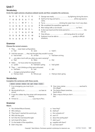 EXTRA TASKS 147
Unit 7
Vocabulary
Circle the eight extreme situations-related words and then complete the sentences.
1 George was nearly by lightning during the storm.
2 Gail hurt her leg and had to all the way back to
camp.
3 Try to drinking the water here. It isn’t very clean.
4 We completed the expedition against all .
5 Mum always tells us we should our fears.
6 A shot was heard and the birds seemed to into
thin air.
7 How did you with being alone for so long?
8 Explorers must be able to quickly in difficult
situations.
N P S T R U C K
T O D D S A T E
A V L I M P I L
V A O N F A C E
O N P W B Q O L
I I E T N G P M
D S S B M A E W
R H A D A P T Q
Grammar
Choose the correct answers.
1 They never been surfing before.
a had b were c hadn’t
2 Until the rescuers , they had thought they wouldn’t survive.
a had arrived b arrived c had been arriving
3 you take a torch with you when you went camping?
a Had b Were c Did
4 Helen for hours when her bicycle broke.
a cycled b had been cycling c had cycled
5 They rock climbing so they were exhausted.
a had been b had c did
6 bungee jumping before today?
a Had you been b Did you go c Had you been going
Vocabulary
Complete the sentences with these words.
above across below do get keep make
1 In an emergency, you must try to
calm.
2 We should all try to our best at
school.
3 It was the coldest day that winter with temperatures
well freezing.
4 I’d love to a journey to Peru.
5 How many metres sea level is
this village?
6 The Sahara Desert stretches
North Africa.
7 Take a map so that you don’t
lost.
Grammar
Match.
1 You climbed Mount Everest,
2 Who told you
3 They haven’t reached the summit yet,
4 Who did they give
5 Isn’t that the most beautiful sight
6 Let’s head off at dawn,
7 I’m the leader of the expedition,
8 Didn’t they take
a have they?
b shall we?
c the rucksacks to?
d aren’t I?
e about the earthquake?
f didn’t you?
g supplies with them?
h you have seen?
Copyright ©
New Editions. Permission granted to photocopy for classroom use.
 