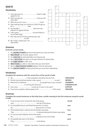 148 EXTRA TASKS
Unit 8
Vocabulary
1 I love dancing, but doesn’t really
appeal to me.
2 Didn’t you get the I sent you the
other day?
3 What do you do in your time?
4 I like making things out of stone so I think I’ll sign up
for a class.
5 You shouldn’t films from the
Internet. It’s against the law.
6 I did a great of some flowers in
my art class today.
7 Not only was the TV show entertaining it was
as well.
8 Ben made a cheese pie in his
class earlier.
Grammar
Circle the correct words.
1 You shouldn’t / needn’t go swimming because you have just eaten.
2 May / Should I go the park, please mum?
3 You must / can be exhausted after your long journey.
4 Barry can’t / must have gone to the gym because it’s closed today.
5 We ought / should to relax more.
6 Were / Could you able to ride a bike when you were three?
7 Sharon doesn’t have to / couldn’t babysit if she has other plans.
8 You may not / needn’t bring any food with you as we have made plenty.
Vocabulary
Complete the sentences with the correct form of the words in bold.
1 All in the competition should be here by 9 am. PARTICIPATE
2 Did the new martial arts teacher make a good on you? IMPRESS
3 What kind of traditional do people have in your country? CELEBRATE
4 on winning the first prize! CONGRATULATE
5 How many turned up to cheer on the team? SUPPORT
6 If you have a problem, please speak to the of the event. ORGANISE
Grammar
Complete the second sentences so that they have a similar meaning to the first sentences using the words
in bold.
1 It was wrong of Joan to leave the rest of the group. should
Joan the rest of the group.
2 It’s impossible that you saw Derek because he’s in France. seen
You because he’s in France.
3 They booked seats in advance but the theatre was empty. have
They in advance because the theatre was empty.
4 I’m sure you had a fabulous time at the funfair. must
You a fabulous time at the funfair.
5 It’s possible they went to the library. gone
They to the library.
Copyright ©
New Editions. Permission granted to photocopy for classroom use.
1
2
3 4
5
6
7
8
 