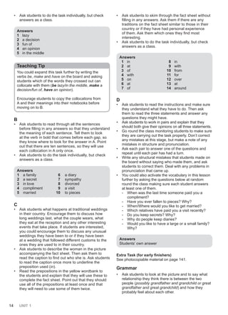 14 UNIT 1
• Ask students to do the task individually, but check
answers as a class.
Answers
1 lazy
2 a decision
3 fun of
4 an opinion
5 in the middle
Teaching Tip
You could expand this task further by writing the
verbs be, make and have on the board and asking
students which of the words they crossed out can
collocate with them (be lazy/in the middle, make a
decision/fun of, have an opinion).
Encourage students to copy the collocations from
A and their meanings into their notebooks before
moving on to B.
B
• Ask students to read through all the sentences
before filling in any answers so that they understand
the meaning of each sentence. Tell them to look
at the verb in bold that comes before each gap, so
they know where to look for the answer in A. Point
out that there are ten sentences, so they will use
each collocation in A only once.
• Ask students to do the task individually, but check
answers as a class.
Answers
1 a family 6 a diary
2 a secret 7 sympathy
3 in love 8 divorced
4 compliment 9 a visit
5 married 10 to pieces
C
• Ask students what happens at traditional weddings
in their country. Encourage them to discuss how
long weddings last, what the couple wears, what
they eat at the reception and any other interesting
events that take place. If students are interested,
you could encourage them to discuss any unusual
weddings they have been to or if they have been
at a wedding that followed different customs to the
ones they are used to in their country.
• Ask students to describe the woman in the picture
accompanying the fact sheet. Then ask them to
read the caption to find out who she is. Ask students
to read the caption once more to underline the
preposition used (in).
• Read the prepositions in the yellow wordbank to
the students and explain that they will use these to
complete the fact sheet. Point out that they should
use all of the prepositions at least once and that
they will need to use some of them twice.
• Ask students to skim through the fact sheet without
filling in any answers. Ask them if there are any
traditions on the fact sheet similar to those in their
country or if they have had personal experience
of them. Ask them which ones they find most
interesting.
• Ask students to do the task individually, but check
answers as a class.
Answers
1 in
2 at
3 of
4 with
5 on
6 at
7 of
8 in
9 with
10 from
11 for
12 over
13 at
14 around
D
• Ask students to read the instructions and make sure
they understand what they have to do. Then ask
them to read the three statements and answer any
questions they might have.
• Ask students to work in pairs and explain that they
should both give their opinions on all three statements.
• Go round the class monitoring students to make sure
they are carrying out the task properly. Don’t correct
any mistakes at this stage, but make a note of any
mistakes in structure and pronunciation.
• Ask each pair to answer one of the questions and
repeat until each pair has had a turn.
• Write any structural mistakes that students made on
the board without saying who made them, and ask
students to correct them. Deal with any problems in
pronunciation that came up.
• You could also activate the vocabulary in this lesson
further by asking the questions below at random
round the class making sure each student answers
at least one of them.
- When was the last time someone paid you a
compliment?
- Have you ever fallen to pieces? Why?
- When/Where would you like to get married?
- Which relatives have paid you a visit recently?
- Do you keep secrets? Why?
- Why do people keep diaries?
- Would you like to have a large or a small family?
Why?
Answers
Students’ own answer
Extra Task (for early finishers)
See photocopiable material on page 141.
Grammar
• Ask students to look at the picture and to say what
relationship they think there is between the two
people (possibly grandfather and grandchild or great
grandfather and great grandchild) and how they
probably feel about each other.
 