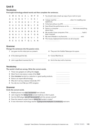 EXTRA TASKS 149
Unit 9
Vocabulary
Find eight technology-related words and then complete the sentences.
1 You should make a back-up copy of your work on your
.
2 I always read the when I’m installing new
appliances.
3 I’d be lost without my GPS .
4 Gary filmed the performance on his .
5 Steve is a computer . He knows everything
about them.
6 We wouldn’t have computers if the hadn’t
been invented.
7 My new E-Reader is my favourite ever.
8 The mouse, keyboard and monitor are all computer
.
C M A N U A L W P O
A U S B S T I C K I
M I C R O C H I P U
C U V S A G M L F R
O S N A R A Y K O D
R R H A R D W A R E
D N A V I G A T O R
E W V F G E N U I S
R E S C B T Q L A N
Grammar
Change the sentences into the passive voice.
1 Leo gave me this robot pet as a present.
2 A fire destroyed the lab.
3 John Logie Baird invented the TV.
4 They sent the Hubble Telescope into space.
5 Fumes filled the air.
6 He hit the door with a hammer.
Vocabulary
The words in bold are wrong. Write the correct words.
1 These new gadgets are selling like ranges.
2 Wow! You’re new stereo is state of the field!
3 Mass hotcakes has led to a reduction in good quality products.
4 Diana is an expert of technology.
5 Why don’t we buy a laptop instead at a PC?
6 You rely too much for your GPS navigator.
Grammar
Circle the correct words.
1 Mobile phones must ban / be banned from schools.
2 Jack imagines that being / to be served meals by a robot is great.
3 Can the DVD player turn off / be turned off with the remote control?
4 Does the research project have to being / be handed in today?
5 A new information technology teacher is going to be employed / is employing next term.
Copyright ©
New Editions. Permission granted to photocopy for classroom use.
 