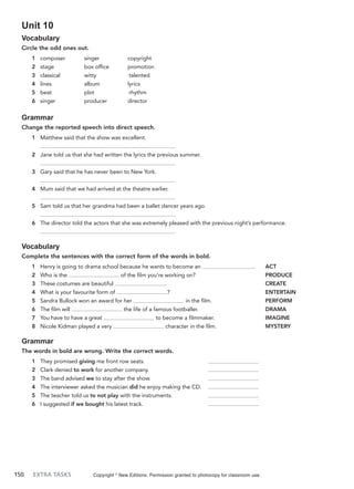 150 EXTRA TASKS
Unit 10
Vocabulary
Circle the odd ones out.
1 composer singer copyright
2 stage box office promotion
3 classical witty talented
4 lines album lyrics
5 beat plot rhythm
6 singer producer director
Grammar
Change the reported speech into direct speech.
1 Matthew said that the show was excellent.
2 Jane told us that she had written the lyrics the previous summer.
3 Gary said that he has never been to New York.
4 Mum said that we had arrived at the theatre earlier.
5 Sam told us that her grandma had been a ballet dancer years ago.
6 The director told the actors that she was extremely pleased with the previous night’s performance.
Vocabulary
Complete the sentences with the correct form of the words in bold.
1 Henry is going to drama school because he wants to become an . ACT
2 Who is the of the film you’re working on? PRODUCE
3 These costumes are beautiful . CREATE
4 What is your favourite form of ? ENTERTAIN
5 Sandra Bullock won an award for her in the film. PERFORM
6 The film will the life of a famous footballer. DRAMA
7 You have to have a great to become a filmmaker. IMAGINE
8 Nicole Kidman played a very character in the film. MYSTERY
Grammar
The words in bold are wrong. Write the correct words.
1 They promised giving me front row seats.
2 Clark denied to work for another company.
3 The band advised we to stay after the show.
4 The interviewer asked the musician did he enjoy making the CD.
5 The teacher told us to not play with the instruments.
6 I suggested if we bought his latest track.
Copyright ©
New Editions. Permission granted to photocopy for classroom use.
 