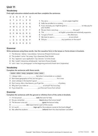 EXTRA TASKS 151
Unit 11
Vocabulary
Find eight education-related words and then complete the sentences.
1 You use a to join pages together.
2 Kelly has enrolled on a cookery .
3 If you are lucky, you might be given a to help pay for
your studies.
4 Do you have a very busy this year?
5 The at English universities are extremely expensive.
6 I’ve got a French this afternoon.
7 We have to wear a at out school.
8 Did you any questions on the exam?
O E R S P F G
S T A P L E R
C O U R S E A
H W C Z A S N
E D G K C P T
D P M N D R E
U N I F O R M
L E S S O N P
E M S R E D S
Grammar
Write sentences using these words. Use the causative form in the tenses or forms shown in brackets.
1 The librarian / deliver / new shelves / tomorrow (Present Continuous)
2 The student / write / her essay / by a classmate (Past Simple)
3 You / approve / your application / by a lecture / on time (must)
4 We / install / interactive whiteboards / next term (Future Simple)
5 Let’s / take / our photograph / at the beginning and end of each term (imperative)
Vocabulary
Complete the sentences with these words.
books effort hang progress rules taste
1 I always make fast when I concentrate on a subject.
2 Bob hated geography at first, but he’s got a for it now.
3 Jane is always in the teacher’s good .
4 Don’t worry, after a few lessons, you’ll get the of pottery.
5 Why don’t you make an at school? You’re so lazy.
6 If you break the , you’ll be sent home from school.
Grammar
Complete the sentences with the gerund or infinitive form of the verbs in brackets.
1 I’m too proud (ask) the tutor for help.
2 Do you remember (learn) about the human body?
3 The lecturer is too sick (give) the lecture today.
4 (do) experiments is part of this course.
5 Is it worth (sign up) for the sculpture course at the local college?
6 We called the students (inform) them the class had been cancelled.
Copyright ©
New Editions. Permission granted to photocopy for classroom use.
 