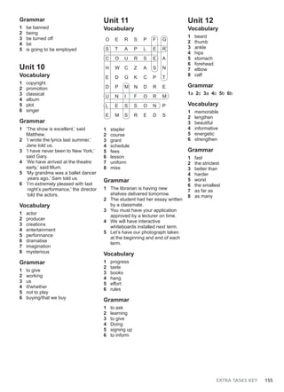 EXTRA TASKS KEY 155
Grammar
1 be banned
2 being
3 be turned off
4 be
5 is going to be employed
Unit 10
Vocabulary
1 copyright
2 promotion
3 classical
4 album
5 plot
6 singer
Grammar
1 ‘The show is excellent,’ said
Matthew.
2 ‘I wrote the lyrics last summer,’
Jane told us.
3 ‘I have never been to New York,’
said Gary.
4 ‘We have arrived at the theatre
early,’ said Mum.
5 ‘My grandma was a ballet dancer
years ago,’ Sam told us.
6 ‘I’m extremely pleased with last
night’s performance,’ the director
told the actors.
Vocabulary
1 actor
2 producer
3 creations
4 entertainment
5 performance
6 dramatise
7 imagination
8 mysterious
Grammar
1 to give
2 working
3 us
4 if/whether
5 not to play
6 buying/that we buy
Unit 11
Vocabulary
O E R S P F G
S T A P L E R
C O U R S E A
H W C Z A S N
E D G K C P T
D P M N D R E
U N I F O R M
L E S S O N P
E M S R E D S
1 stapler
2 course
3 grant
4 schedule
5 fees
6 lesson
7 uniform
8 miss
Grammar
1 The librarian is having new
shelves delivered tomorrow.
2 The student had her essay written
by a classmate.
3 You must have your application
approved by a lecturer on time.
4 We will have interactive
whiteboards installed next term.
5 Let’s have our photograph taken
at the beginning and end of each
term.
Vocabulary
1 progress
2 taste
3 books
4 hang
5 effort
6 rules
Grammar
1 to ask
2 learning
3 to give
4 Doing
5 signing up
6 to inform
Unit 12
Vocabulary
1 beard
2 thumb
3 ankle
4 hips
5 stomach
6 forehead
7 elbow
8 calf
Grammar
1a 2c 3a 4c 5b 6b
Vocabulary
1 memorable
2 lengthen
3 beautiful
4 informative
5 energetic
6 strengthen
Grammar
1 fast
2 the strictest
3 better than
4 harder
5 worst
6 the smallest
7 as far as
8 as many
 
