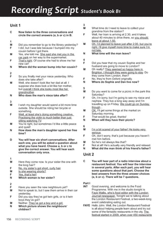 156 RECORDING SCRIPT
Recording Script Student’s Book B1
Unit 1
C Now listen to the three conversations and
circle the correct answers (a, b or c) in B.
1
M Did you remember to go to the library yesterday?
F I did, but I was late because I bumped into my
cousin before I got there.
M Yes, she told me. She said she met you in the
car park on her way to the supermarket.
F That’s right. Of course she had to show me her
new car!
N Where did the woman bump into her cousin?
2
F So you finally met your niece yesterday. Who
does she take after?
M Well, she doesn’t look like her dad at all. I
suppose she does look a bit like her mother,
but overall I think she looks most like her
grandmother.
N Who does the man’s niece take after?
3
M I wish my daughter would spend a bit more time
outside. She should be riding her bicycle or
something.
F Well, at least she’s doing something creative.
Practising the violin is much better than just
sitting watching TV.
M You’re right, but sometimes I’d like a little peace
and quiet!
N How does the man’s daughter spend her free
time?
D You will hear six short conversations. After
each one, you will be asked a question about
what you have heard. Choose a, b or c to
give the correct answer. You will hear each
conversation only once.
1
M Here they come now. Is your sister the one with
the long hair?
F No, my sister’s got short, curly hair.
M Is she wearing shorts?
F Yes, that’s her!
N Which woman is her sister?
2
F Have you seen the new neighbours yet?
M Not to speak to, but I saw them arrive in their car
yesterday.
F Did you say they’ve got twin girls, or is it twin
boys they’ve got?
M Neither. They’ve got a boy and a girl.
N Which picture shows the neighbours’
children?
3
M What time do I need to leave to collect your
grandma from the station?
F Well, her train is arriving at 2.30, and it takes
about 40 minutes to drive there, so you should
leave at about 1.50.
M Oh, I’d planned to leave just after 2.00, but you’re
right, I’ll give myself more time to make sure I’m
not late.
N What time will the man leave?
4
F Did you hear that my cousin Sophie and her
husband are going to move to London?
M Oh really? They seemed so happy here in
Brighton. I thought they were going to stay. Do
they come from London, then?
F No, they’re from Oxford originally.
N Where do Sophie and Dan live now?
5
M Do you want to come for a picnic in the park this
Saturday?
F Oh, I’m sorry, but I’m going to see my niece and
nephew. They live a long way away and I’m
travelling up on Friday. We could go on Sunday
though...
M OK. I’ll get some things at the market on
Saturday morning.
F That would be great, thanks!
N When will they have their picnic?
6
M I’m a bit scared of your father! He looks very
serious.
F Oh, don’t worry, that’s just because you haven’t
met him before.
M So he’s not always like that?
F Not at all! He’s actually very friendly and relaxed.
N What did the man think of his friend’s father?
Unit 2
C You will hear part of a radio interview about a
restaurant festival. You will hear the interview
in several parts. After each part, you will hear
some questions about that part. Choose the
best answers from the three answer choices
(a, b or c). There will be 7 questions.
Part I
INT Good evening, and welcome to the Food
Programme. With me in the studio tonight is
Faye Wallis, who’s food editor with the London
Journal newspaper. Tonight we’re talking about
the London Restaurant Festival, a two-week-long
event celebrating eating out.
FAYE Hello John. Well, the London Restaurant Festival
is all about helping people learn about and try out
some of the fantastic restaurants in the city. The
festival started in 2009, when over 450 restaurants
 