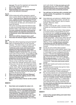 RECORDING SCRIPT 157
took part. This year the organisers are hoping that
around 800 restaurants will sign up.
1 Who is Faye Wallis?
2 Approximately how many restaurants took
part in the festival’s first year?
Part II
FAYE All the restaurants will be preparing a special
menu to show off their chefs’ skills and favourite
dishes. There will be four different price-ranges of
menu, starting at under £10 per person through
to over £25 per person. This means that all kinds
of restaurants can take part, and everyone can
enjoy the festival.
One of the nice things about the festival is that
as well as promoting restaurants and providing
fantastic meals, it also raises money for charity.
For every restaurant that signs up through the
festival website, the organisers will donate £5
to Streetsmart, which helps people living on the
streets.
3 How much will the cheapest menu cost?
4 How does the festival support charity work?
Part III
INT What else will be happening during the festival?
FAYE Well, an interesting part of it is the ‘Gourmet
Odyssey’. The idea is that you eat each course
of a 3-course lunch in a different restaurant!
Traditional London buses will transport diners
between the three restaurants, and in each
restaurant you get to meet the chefs! There are
4 different routes to choose from, and the whole
event costs £135 per person. If you prefer to walk
rather than take the bus, there’s also a walking
version of the Odyssey which follows the same
programme, but you only pay £95.
But the most exciting part of the festival is
‘Dinner on the London Eye’! Each night, one of
the London Eye capsules will become a unique
dining room. As you dine, the wheel goes round
– very slowly! – and you get an amazing view of
London. Each night, the meal will be cooked by a
different famous chef. On one night, the chef will
be Gordon Ramsay, and this meal will be sold by
auction. The money raised from the auction will
go to the Streetsmart charity.
5 What is true about the Gourmet Odyssey?
6 How much does the walking version of the
Gourmet Odyssey cost?
7 What is not true about ‘Dinner on the London
Eye’?
Unit 3
B Now listen and complete the notes in A.
Great White Sharks are approximately 4 to 5
metres long. However, the biggest Great White
ever recorded was 7 metres long and weighed
3,200 kilograms. Despite its name, most of
the body of a Great White Shark is grey. Great
Whites’ teeth are extremely sharp, and each
shark has around 3,000 of them! They normally
swim quite slowly, but they can reach up to 24
kilometres per hour when necessary. Sharks’
sight and hearing are less important than their
sense of smell, which is extremely sensitive.
D You will hear an interview with a scientist who
studies sharks. For questions 1-6, complete
the sentences.
INT Good afternoon and welcome to Wildlife Watch.
Today we’re talking about sharks, and with me
in the studio is Claire Pierson, who is a marine
biologist. Welcome, Claire.
CP Thanks Jeremy.
INT So Claire, since the film ‘Jaws’, we tend to think
of sharks as a terrifying threat to humans. Is this
fair?
CP Well, not as much as you’d think. Shark attacks
on humans receive a lot of publicity but are in
fact extremely rare. In 2008, for example, there
were 59 recorded shark attacks on people, but
only four of those people died. Sharks don’t
actually eat people – they’d much rather eat a fat
seal or dolphin. You are more likely to be struck
by lightning or to drown in the bath than to be
killed by a shark. Another thing to remember
is that there are over 360 species of shark,
and only 4 of those have been known to attack
humans.
INT So why do some sharks attack people?
CP We think that when a shark attacks, either it has
mistaken the person for a seal or similar animal
or, more likely, it is just investigating what the
person is. We think that sharks are interested
in finding out information about objects in the
sea, and as they don’t have hands, they do
this by biting the object. In most cases, sharks
take one bite of a human and then swim away
uninterested. That’s why most human victims
survive.
INT So why don’t sharks eat humans once they’ve
attacked them?
CP Probably because humans have got too many
bones and not enough fat!
INT You’ve been researching shark numbers for 20
years. Are all species of shark endangered?
CP No, but many species are. Compared with the 59
shark attacks on humans that I mentioned earlier,
humans kill around 100 million sharks every year.
That’s an incredible number. Sharks are killed for
sport, by mistake by fishermen, or deliberately
for certain expensive foods. The food industry
uses methods which are also extremely cruel.
So many sharks are killed that many species are
now in danger of extinction.
INT That’s very sad news, Claire. Let’s hope things will
change and shark populations will recover soon.
CP Let’s hope so, Jeremy.
Unit 4
B Listen to four people talking and match them
to how they feel.
 