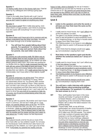 158 RECORDING SCRIPT
Speaker 1
I’m feeling really down in the dumps right now. I feel let
down by my colleagues and nothing’s going right.
Speaker 2
I used to be really close friends with a girl I met at
college, but recently we fell out over something stupid
and we don’t seem to agree on anything any more.
Speaker 3
My new boss is great! She’s really easy-going, even
when there’s a huge problem, and I think it’s amazing
how she copes with everything! I’m sure I’d be the
opposite!
Speaker 4
My friend Helen and I have got a lot in common and we
always understand how the other one feels, because
we’ve been through a lot of similar experiences.
C You will hear four people talking about their
parents. For questions 1-4, choose from the
list a-d the way each person feels about his/
her parents. Use each letter only once.
Speaker 1
My parents are quite amazing really. My father was an
Olympic athlete when he was younger and my mother
was a professional opera singer. So as children we were
always going to watch them, and it was very exciting for
my brother and me. But I’m really impressed that they are
both still very active in the fields of sport and music. They
spend lots of time and energy helping other people to
develop their own talents, and I really admire them for that.
Unfortunately I don’t have either of their talents myself!
Speaker 2
My parents embarrass me all the time! They always
want to be involved in everything I’m doing. When
my classmates phone me, my parents often answer
the phone and start chatting to them. Other parents
don’t do that! I can’t drive yet, so Mum or Dad have to
drive me everywhere and then they want to chat to my
friends too! My friends laugh at me. I can’t wait until I’ve
learnt to drive! It’s very kind of my parents to help me,
of course, but it’s just so embarrassing when they are
always there!
Speaker 3
I’m fed up with my parents. My brother and I don’t have
much in common, and we don’t really get on. If we
argue, my parents always stick up for him. He wants
to be an architect like Dad, you see, but I want to be
a musician. I think my parents feel proud of him but
disappointed in me. They’re always keen to help him
with his studies and his career but they don’t seem to
care about me. It really makes me feel depressed.
Speaker 4
My husband travels a lot for his job so most of the
time I look after our two children myself. It’s not easy
for me because I work full time but I also have to do
everything for the children, so I don’t get a lot of free
time. Fortunately my parents live nearby and are
happy to help, which is fantastic for me as it means I
can sometimes go out and see my friends or go to the
cinema and so on. My parents are great because they
are devoted to the children and I can rely on them to
keep them safe. Without Mum and Dad, my life would
be very difficult.
Unit 5
B Listen to the speakers and write the words or
phrases you hear that mean the same as the
words below.
1 I really want to move house, but I can’t afford any
of the nice places I’ve seen.
2 The glass in my kitchen window has cracked. I’ll
have to ask the landlord to send somebody round.
3 Am I imagining things, or do fires in houses seem
to occur more often these days?
4 The heating system in my house is very effective.
We often have to switch it off because we get so
warm!
5 I didn’t think that his designs would ever catch
on, but everybody’s copying them now!
C Now listen to the speakers again and decide
whether the sentences below are T (true) or F
(false).
1 I really want to move house, but I can’t afford any
of the nice places I’ve seen.
2 The glass in my kitchen window has cracked. I’ll
have to ask the landlord to send somebody round.
3 Am I imagining things, or do fires in houses seem
to occur more often these days?
4 The heating system in my house is very effective.
We often have to switch it off because we get so
warm!
5 I didn’t think that his designs would ever catch
on, but everybody’s copying them now!
D You will hear a radio interview with engineer
Robert Weston about protecting buildings
from earthquakes. For questions 1-5, choose
the best answer (a, b or c).
INT Now, earthquakes have been in the news
recently and today I’m going to be talking
to Robert Weston, who’s a lecturer in
engineering at the University of Manchester.
Robert, tell us about the latest research into
building design.
ROBERT Thanks Kelly. Well, as we all know,
earthquakes can cause thousands of deaths.
The one that occurred in Haiti in January
2010 killed over 200,000 people. The reason
such high numbers of people were killed
however is not the earthquake itself, but
the fact that so many buildings collapsed,
crushing and trapping people. What interests
me and other researchers is how we can
build houses in developing countries that
don’t collapse during strong earthquakes.
INT Buildings in richer countries are already
constructed according to building regulations
 