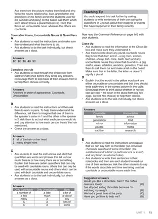 UNIT 1 15
Ask them how the picture makes them feel and why.
Write the nouns relationship, love, grandfather and
grandson (or the family words the students used for
the old man and baby) on the board. Ask them which
word doesn’t have a plural form (love). Elicit that
this is an uncountable noun, whereas the others are
countable.
Countable Nouns, Uncountable Nouns & Quantifiers
A
• Ask students to read the instructions and make sure
they understand what they have to do.
• Ask students to do the task individually, but check
answers as a class.
Answers
1C 2C 3U 4U 5C
Complete the rule
• Ask students to read through the whole rule from
start to finish once before they circle any answers.
Encourage them to look back at their answers from A
to help them choose correctly.
Answers
Answers in order of appearance: Countable,
Uncountable
B
• Ask students to read the instructions and then ask
them to work in pairs. To help them understand the
difference, tell them to imagine that one of them is
the speaker’s sister in 1 and the other is the speaker
in 2. Ask them to act out what each person would do
and pay attention to how each person ‘treats’ the hair
mentioned.
• Check the answer as a class.
Answers
1 all of the hair on her head
2 many single hairs
C
• Ask students to read the instructions and elicit that
quantifiers are words and phrases that tell us how
much there is or how many there are of something.
Explain that there are certain quantifiers that can only
be used with countable nouns, others that can only be
used with uncountable nouns and others which can be
used with both countable and uncountable nouns.
• Ask students to do the task individually, but check
answers as a class.
Answers
Only Countable Only Uncountable Both
a number of a little a lot of
a few much a kilo of
many X any
X X lots of
X X some
Teaching Tip
You could expand this task further by asking
students to write sentences of their own using the
quantifiers in C to talk about their relatives or events
that have happened in their family recently.
Now read the Grammar Reference on page 162 with
your students.
Close-Up
• Ask students to read the information in the Close-Up
box and make sure they understand it.
• Ask them to note down any plural countable nouns
they know that don’t end in –s (eg men, women,
children, sheep, fish, mice, teeth, feet) and any
uncountable nouns they know that do end in –s (eg
maths, news, athletics, aerobics, genetics). Then ask
them to call them out and make a list on the board.
Make sure that in the latter, the letter –s doesn’t
signify a plural.
D
• Explain that the words in the yellow wordbank are
either countable or uncountable and that they should
write each word in the correct column in the table.
Encourage them to think about whether or not we
can say two + the noun in the plural form (eg two
eggs, but not two cheese) to help them decide.
• Ask students to do the task individually, but check
answers as a class.
Answers
Countable Uncountable
family advice
generation food
mirror information
people maths
tradition research
E
• Ask students to read the instructions and explain
that we can say both 'a chocolate' (an individual
chocolate sweet) and 'some chocolate' (the
substance) and 'a time' (a particular era or event)
and 'any time' (an abstract idea).
• Ask students to write their sentences in their
notebooks and then ask each student to read out
one of their sentences. Ask the other students to say
if the words chocolate and time are being used as
countable or uncountable nouns each time.
Suggested answers
Would you like a chocolate, Sam? The coffee
ones are lovely. (C)
I’ve stopped eating chocolate because I’m
watching my weight. (U)
We had a great time at the party. (C)
Have you got time to help me? (U)
 