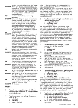 RECORDING SCRIPT 159
to make them earthquake-proof, aren’t they?
ROBERT That’s right. Modern concrete buildings are
strengthened with steel, but this technique is
expensive and many poorer countries don’t
have the money for it. That’s why engineers
are looking at cheap solutions to keep
buildings standing.
INT So what sort of techniques are being
developed?
ROBERT Well, one technique is to use more suitable
building materials. In Haiti, roofs are often
made of heavy concrete which collapses
easily, but research has shown that metal
roofs supported on wood are stronger. We
need to use materials that are as light as
possible, because these are less likely to
fall when the ground is shaking. In Pakistan,
walls can be made from straw…
INT Straw?! Really?
ROBERT That’s right. The straw is firmly pressed into
blocks and then held together with plastic
netting. This is on the inside of the wall of
course – the outside of the wall is painted
and looks completely normal. In Peru walls
are often made from a kind of brick, which is
locally-produced and cheap, but these walls
crack and collapse very easily. Again, plastic
netting can be used to hold these walls
together so that people can escape.
INT Are any other local materials being tested in
other countries?
ROBERT Yes. In India researchers have found that
concrete can be strengthened using bamboo
instead of metal. In Indonesia they’re testing
whether they can protect houses from
underneath, by building them on top of old
tyres filled with sand.
INT Using cheap and natural materials is great,
but do these local materials actually work?
ROBERT Generally, yes. Some of them are not as
effective as more expensive methods, but
they’re better than nothing and something
that the countries can afford.
INT So do you think these new ideas will catch on
in these countries?
ROBERT Well I hope so, but so far progress has been
slow. Some of these new types of houses
have been built, but sadly many millions of
people are still at risk.
INT Well, let’s hope that many more houses will
be made safer in the future. Robert, many
thanks for joining us today.
ROBERT My pleasure.
Unit 6
C You will hear people talking in six different
situations. For questions 1-6, choose the best
answer (a, b or c).
1 You hear a young man talking. Which sport
does he do?
a volleyball
b basketball
c beach volleyball
Well, it’s basically the same as volleyball except it’s
done in a nicer location! There are two members in
each team and the idea is to hit the ball over the net so
that it touches the ground before the other team gets
the chance to hit it back. I love the outdoors and fresh
air so I couldn’t play an indoor game like basketball. I’d
hate that. And playing this game I can swim in the sea
straight afterwards!
2 You hear a coach talking to a basketball team.
What is he trying to do?
a congratulate them
b encourage them
c criticise them
OK team, well we’ve reached a good stage in the
competition and you’ve been playing really well so far,
but there’s still a long way to go before the final. In last
night’s match I saw some good teamwork and excellent
goals but you were slow-moving in places and you
missed a few chances. We can win this cup, but you’ve
got to keep up the good work and be just that bit better
to beat the other teams. I know you can do it, and I
know you know you can do it, so let’s see it! You’re all
talented and determined and I believe in every one of
you. Let’s go!
3 You hear two people talking at a sports
ground. How do they both feel?
a angry
b disappointed
c relieved
M Oh no, I don’t believe it. They’re coming off the
field because of rain! We’ve only seen half an
hour’s play!
F Oh no! I wish we hadn’t arrived late!
M Well, we didn’t know they were going to stop
playing at 12 o’clock, did we? There should have
been several more hours of play today.
F I know, it’s unbelievable. We’re very unlucky. Do
you think the rain will stop soon?
M I don’t think so. Look at those huge black clouds.
F What a shame!
4 You hear a radio commentator talking about a
rowing event. Which team wins the race?
a the British team
b the American team
c the French team
Well, this is an incredibly close contest between the
British and the American teams for first place! For the
last 500 m those two teams have been way ahead.
There’s also going to be a battle for third place though,
as the French team is neck & neck with the Italians.
Back to the first two teams though, and as we head into
the final 20 m, the Americans are just in front, but no, at
the finishing line it’s Great Britain who take first place,
with the Americans just half a second behind!
5 You hear two teenagers talking about a football
lesson at school. How does the boy feel?
a He hates playing football.
b He wants to play indoor football.
c He wants to play outdoor football.
B Oh no, we’ve got football again this afternoon,
haven’t we?
 