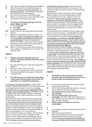 160 RECORDING SCRIPT
G Yes, what’s the matter? I thought you liked football.
B Not in this weather! It’s wet and freezing cold
outside. I don’t mind if we can play inside – in
fact, that’s quite fun – but I think they’re going to
make us play out on the field today.
G Oh, come on, the fresh air will do you good!
B Well, I won’t have much choice, will I? But I hope
we’ll be back inside again next week.
6 You hear an interviewer talking to a tennis
player. Where are they?
a in a TV studio
b in a hotel
c on a tennis court
INT Helena, how are you feeling after that amazing
victory?
H Right now, exhausted John! But of course, I’m
delighted. There’s an amazing atmosphere here
and this fantastic crowd helped me all the way
through the match. It was very tough and at
times I wondered if I could do it, but this arena is
becoming my lucky place and I’m even getting
used to doing the TV interviews!
INT Well, I’m sure there’ll be many more of those to
come, Helena. Congratulations, and now go and
get some rest!
Unit 7
B Practise saying the alphabet with your
partner, then listen and write down the words
that are spelt.
1 My name is Mr Bennett. That’s B-E-double N-E-
double T.
2 He lives in Chile. That’s C-H-I-L-E.
3 The shop is in Jigsaw Lane. That’s J-I-G-S-A-W.
4 This was painted by Paul Cezanne. That’s C-E-
Z-A-double N-E.
C You will hear part of a television report about
a race held in extreme parts of the world. For
questions 1-8, complete the sentences.
I’m standing in the Atacama Desert, in Chile, South
America. That’s A-T-A-C-A-M-A. It’s not the sort of place
most people would choose to come to, and yet this
spot is the start of one of the most challenging races in
the world – the Four Deserts Race. Competitors in this
incredible event race through 4 deserts in 4 different
continents! Let’s take a look at what the runners are
going to face.
Each part of the race is 250 kilometres long and lasts
7 days. Runners will be given tents and medical care,
but they’ll have to carry all their own clothes and food.
Here in the Atacama Desert, the landscape is rough
and stony, and the temperature is around 32 degrees
Celsius. It’s the driest place on earth. It’s so empty and
dry that it’s been used in films to represent the planet
Mars! An easy place to run? I don’t think so!
After the Atacama Desert run in March, the next desert
race is in June, and this time it’s through the Gobi
Desert in China. Remember we said that you have to
carry your own clothes? This becomes difficult in this
desert, because it can be boiling hot during the day
but well below freezing at night. There can be very
strong winds and even snow in the mountains. You
need lots of different kinds of clothes to cope with those
temperatures!
After Atacama and Gobi comes the famous Sahara
Desert in Egypt. This is the hottest place on earth,
but as well as that, the main problem is sand. It’s
everywhere! Strong winds can blow the sand into
sandstorms and it can be difficult to breathe, so you
have to cover your head. As well as being the hottest
desert on earth, the Sahara is also the biggest desert.
Fortunately the competitors in the race only have to
cross a very small part of it, but I don’t think it’ll feel
small to them!
The final desert that competitors have to endure might
come as a bit of a surprise – it’s Antarctica! You might
think that deserts are always hot and sandy, but this
one is covered in snow and ice. It’s the coldest and
windiest place on the planet, where wind speeds can
reach 300 kilometres per hour. Imagine battling against
these conditions for a week! Only competitors who have
successfully completed at least two of the other desert
races can enter this final challenge.
Despite the tough conditions though, competitors
will have the chance to see some amazing wildlife in
Antarctica. They’ll see penguins, seals and whales,
and in fact some of the penguins might even join them
on their route! The difference between this desert race
and the others is that in Antarctica, athletes don’t sleep
in tents, but on a ship that travels with them, and their
food is provided. During the day though, the competitors
have to overcome the extreme conditions and push their
bodies to the limits. But one thing’s for sure, although all
four of these deserts are extremely tough environments,
they’re also incredibly beautiful and are an experience
the competitors will never forget.
Unit 8
C Now listen to the conversations and see if
you were right. Circle the pictures in A (a, b or
c) that answer the questions you hear.
1
M So have you decided how you’re going to travel
to your holiday resort yet?
W Well, I think we’ll probably take the train, because
we can sleep on the train overnight.
M What about going by coach? That would be
much cheaper.
W Yes, but it takes longer and it’s not so
comfortable. The other thing I don’t want to do is
drive. Although we can stop the car whenever we
want, driving is so tiring.
N Which means of transport is not very
comfortable?
2
F I’m so looking forward to spending tomorrow with
Elizabeth.
M What have you got planned?
F Well, in the evening we’re going to the theatre,
but before that we’ve got a day of shopping
planned. We’ll be tired after all that shopping so
I’ve booked a table in her favourite restaurant for
 