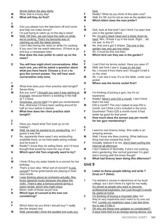 RECORDING SCRIPT 161
dinner before the play starts.
M Wow, that is a busy day!
N What will they do first?
3
M Can you please turn the television off and come
and help me make dinner?
F I’m just trying to catch up on the day’s news!
M Well, OK then, we can have the radio on while
we’re cooking. That’s my favourite way of
catching up with the latest stories.
F I don’t like having the radio on while I’m cooking.
If you won’t let me watch television, I’ll have to go
and buy a newspaper later.
N How does the man prefer to catch up on the
news?
D You will hear eight short conversations. After
each one, you will be asked a question about
what you have heard. Choose a, b or c to
give the correct answer. You will hear each
conversation only once.
1
M What time does your choir practice start tonight?
F Seven-thirty.
M Are you sure? I thought you said it was starting at
8 tonight, because there’s a wedding in the hall
at 7 o’clock.
F Goodness, you’re right! I’m glad you remembered
that, otherwise I’d have been waiting around for
half an hour before it started.
N What time does her choir practice start
tonight?
2
F Have you heard what Tom took up on his
holiday?
M Well, he said he wanted to try windsurfing, so I
guess it was that.
F No, apparently there wasn’t any windsurfing
available there, so he tried water-skiing instead,
and he loved it.
M Really? I know they do sailing there, and I’d have
thought that would be more his cup of tea.
N Which sport did Tom originally want to try?
3
M I think I’ll buy my sister tickets to a concert for her
birthday.
F That’s a nice idea. What sort of concert? A pop
concert? Some great bands are playing in town
next month.
M I was thinking about an orchestra actually. She
loves classical music because she plays the
violin. There’s also a famous pianist giving a
piano recital, which she might enjoy.
F Mmm, both of those sound nice.
N Which type of concert is the man not
considering?
4
F Which bikini do you think I should buy? I really
like the striped one.
M Well, personally I think the spotted one suits you
best.
F Really? What do you think of this plain one?
M Well, it’s OK, but it’s not as nice as the spotted one.
N Which bikini does the man prefer?
5
M Ooh, look at that bird! I don’t think I’ve seen that
one in the garden before.
F No, it’s got a black head and a stripe down its
back. Mm, I’ll look it up in the book. Right ... let
me see. Is this it?
M No, that one’s got 3 stripes. The one in the
garden has only got one stripe.
F Ah, it must be this one then.
N Which bird can they see in the garden?
6
F I can’t find my tennis racket. Have you seen it?
M Well, last time I saw it, it was on the bed.
F No, I moved it from there and I thought I’d left it
on the chair.
M Ah, I can see it now. It’s on the table, under your
jacket.
N Where was the tennis racket first?
7
M I’m thinking of joining a gym, but it’s so
expensive.
F Really? Mine’s only £30 a month. I don’t think
that’s too bad.
M £30 a month? The one I asked at was £50 a
month, but I think a lot’s included in the price.
F Goodness! That’s £20 a month more! It had
better be good for that price!
N How much does the woman pay per month
for her gym membership?
8
F I went to visit Granny today. She really is an
amazing woman.
M Well, I know she likes cooking. What delicious
thing had she cooked this time?
F Actually, believe it or not, she’d been surfing the
Internet all afternoon.
M I don’t believe it! Normally, if she’s not cooking,
she’s gardening, like normal grannies! I’m glad
she’s moving with the times though!
N What had Granny been doing this afternoon?
Unit 9
B Listen to these people talking and write T
(true) or F (false).
1 I’ve started a course in electronics at my local
college, but I don’t think it’s right for me really.
It’s aimed at people who want to become
professional engineers, but I just thought it would
be useful at home.
2 I’m thinking of buying a mountain bike, but
they’re very expensive and I want to try one out
first. Luckily my neighbour says I can test drive
his to see if I like it.
3 Oh why are these new gadgets so complicated?
It says here that it’s an energy-saving device, but
 