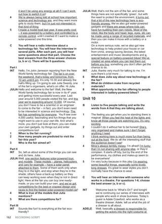 162 RECORDING SCRIPT
it won’t be using any energy at all if I can’t work
out how to switch it on!
4 We’re always being told at school how important
science and technology are, and they want more
girls to study them, but I’m just not interested in
that kind of thing.
5 I made a model boat last year. It was pretty cool
– it was powered by a battery and controlled by a
remote control, until I crashed it! I want to make a
solar-powered one this time.
C You will hear a radio interview about a
technology fair. You will hear the interview in
several parts. After each part, you will hear
some questions about that part. Choose the
best answers from the three answer choices
(a, b or c). There will be 8 questions.
Part I
INT Hello, I’m John Jameson reporting from the New
World family technology fair. The fair’s on over
the weekend, that’s today and tomorrow, from
10 am until 6 pm. It’s only 10.30 and already the
hall’s filling up. I’m going to ask Julia Swanly, one
of the fair’s organisers, what’s on offer. Hi Julia.
JULIA Hello and welcome to the fair! Well, the New
World family technology fair is now in its 4th
year,
and getting more successful every year. Last
year around 5,000 people visited the fair, and this
year we’re expecting around 10,000. Of course,
you don’t have to be a scientist or an engineer
to come to the fair – in fact, you don’t even need
to be interested in science and technology. The
fair has something for everyone. You’ll see over
4,000 useful, fascinating and fun things that you
might want to use in your own life. And what’s
more, you don’t just look at them; you can make
your own gadgets, try things out and enter
competitions too!
1 When is the fair running?
2 How many people are predicted to visit the
fair this year?
3 Who is the fair aimed at?
Part II
INT So, tell us about some of the things you can see
and do here, Julia.
JULIA Well, one section features solar-powered toys
and models. These models – planes, helicopters
and cars for example – have a solar panel
attached to them. Some of them work only when
they’re in the light, and stop when they’re in the
shade; others have a back-up battery so they
can keep working even when they’re not in direct
light. Here at the fair you can buy one ready-
made, or you can build your own, and we’ve got
competitions for the best or craziest design and
races to find the fastest solar-powered model car!
4 What is true of the models that Julia
mentions?
5 What are there competitions for?
Part III
INT Sounds like fun! Is everything at the fair eco-
friendly?
JULIA Well, that’s not the aim of the fair, and some
things here are not specifically ‘green’, but with
the need to protect the environment, it turns out
that a lot of the new technology here is eco-
friendly anyway. We’ve also got water-powered
gadgets and there are areas where kids can
have fun building their own robots. Most of the
robot, like the body and head, legs, eyes, etc can
be made using a range of recycled materials, and
then you can make it move with a battery or a
motor.
On a more serious note, we’ve also got new
technology to help protect your house or car
from crime, energy-saving devices, the latest
entertainment and music developments and a
special feature on battery-powered bikes! We’ve
created an area where you can test them out
before you buy, something you don’t often get the
chance to do.
INT Julia, thanks very much for talking to me. I’m
sure there’s a lot more …
6 What does Julia say about new technology at
the fair?
7 What do children make from recycled
materials?
8 What opportunity is the fair offering to people
interested in battery-powered bikes?
Unit 10
B Listen to five people talking and write the
words from A that they are talking about.
1 The feeling you get when you’re standing there is
magical. When you feel the heat of the lights and
know all those people are watching you, it’s very
exciting.
2 I couldn’t do it without her to be honest! She’s
very organised and makes sure I don’t forget
anything I need.
3 I think working here is much more fun than being
out at the front. We do all the interesting stuff that
the audience doesn’t see!
4 Mine’s always terribly messy, I’m afraid! I’m lucky
that I’m not sharing with anyone else, or they’d
complain. It starts off tidy, but by the end of the
performance, my clothes and make-up seem to
be everywhere!
5 I’m very lucky because in this play I’m wearing
some beautiful things, especially some lovely
long dresses. It’s great to wear styles you don’t
normally have the chance to wear.
C You will hear an interview with someone who
works in a theatre. For questions 1-6, choose
the best answer (a, b or c).
INT Welcome back to ‘What’s On?’ and tonight
we’re continuing our series of interviews with
people who work in show business. Today’s
guest is Adele Crawford, who works as a
theatre dresser. Adele, tell us what the job of
a dresser is all about.
ADELE Well, basically a dresser is responsible for
getting the actors into the right costume at
 
