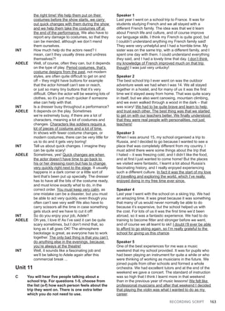 RECORDING SCRIPT 163
the right time! We help them put on their
costumes before the show starts, we carry
out quick changes with them during the show
and we help them take the costumes off at
the end of the performance. We also have to
report any damage to costumes, so that they
can be mended, although we don’t mend
them ourselves.
INT How much help do the actors need? I
mean, can’t they usually dress and undress
themselves?!
ADELE Well, of course, often they can, but it depends
on the type of play. Period costumes, that’s
costume designs from the past, not modern
styles, are often quite difficult to get on and
off – they might have buttons for example
that the actor himself can’t see or reach,
or just so many tiny buttons that it’s very
difficult. Often the actor will be wearing lots of
clothes, so it’s just much quicker if someone
else can help with that.
INT Is a dresser busy throughout a performance?
ADELE It depends on the play. Sometimes
we’re extremely busy, if there are a lot of
characters, meaning a lot of costumes and
changes. Characters like soldiers require a
lot of pieces of costume and a lot of time.
In shows with fewer costume changes, or
modern costumes, there can be very little for
us to do and it gets very boring!
INT Tell us about quick changes. I imagine they
can be quite scary!
ADELE Sometimes, yes! Quick changes are when
the actor doesn’t have time to go back to
his or her dressing room but has to change
very quickly right next to the stage. It usually
happens in a dark corner or a little sort of
tent that’s been put up specially. The dresser
has to have all the bits of the costume ready,
and must know exactly what to do, in the
correct order. You must keep very calm, as
one mistake can be a disaster, but you must
be able to act very quickly, even though you
often can’t see very well! We also have to
carry scissors all the time in case something
gets stuck and we have to cut it off!
INT So do you enjoy your job, Adele?
ADELE Oh yes, I love it! As I’ve said it can be quite
scary sometimes, but I don’t mind that, so
long as it all goes OK! The atmosphere
backstage is great, as everyone has to work
together. The only bad thing is that you can’t
do anything else in the evenings, because
you’re always at the theatre!
INT Well, it sounds like a fascinating job and
we’ll be talking to Adele again after this
commercial break ...
Unit 11
C You will hear five people talking about a
school trip. For questions 1-5, choose from
the list (a-f) how each person feels about the
trip they went on. There is one extra letter
which you do not need to use.
Speaker 1
Last year I went on a school trip to France. It was for
students studying French and we all stayed with a
different French family. The idea was that we’d learn
about French life and culture, and of course improve
our language skills. I think my French is quite good, but
I couldn’t understand anything my French family said!
They were very unhelpful and I had a horrible time. My
sister was on the same trip, with a different family, and I
spent one day with them. I could understand everything
they said, and I had a lovely time that day. I don’t think
my knowledge of French improved much on that trip
though! I was just very unlucky!
Speaker 2
The best school trip I ever went on was the outdoor
adventure week we had when I was 14. We all stayed
together in a hostel, and for many of us it was the first
time we’d stayed away from home. That was quite scary
in itself, but we also went canoeing, mountain climbing,
and we even walked through a wood in the dark – that
was scary! We had to be quite brave and learn to help
and trust each other. The best thing was that we started
to get on with our teachers better. We finally understood
that they were real people with personalities, not just
teachers!
Speaker 3
When I was around 15, my school organised a trip to
Russia, and I decided to go because I wanted to see a
place that was completely different from my country. I
must admit there were some things about the trip that
I hated – it was freezing cold, and I didn’t like the food,
and at first I just wanted to come home! But the places
we visited were fantastic, I learnt a lot about Russia’s
fascinating history, and I really enjoyed experiencing
such a different culture. In fact it was the start of my love
of travelling and exploring the world, which I’ve really
enjoyed doing in my free time ever since.
Speaker 4
Last year I went with the school on a skiing trip. We had
an amazing time. It was great because it was something
that many of us would never normally be able to do
because it’s expensive, but the school helped us with
the cost. For lots of us it was the first time we’d been
abroad, so it was a fantastic experience. We had to do
training to become fitter and stronger before we went,
and of course we all learnt to ski! I doubt I’ll ever be able
to afford to go skiing again, so I’m really grateful to the
school for giving us this chance.
Speaker 5
One of the best experiences for me was a music
weekend that my school provided. It was for pupils who
had been playing an instrument for quite a while or who
were thinking of working as musicians in the future. We
joined pupils from other schools and formed a whole
orchestra. We had excellent tutors and at the end of the
weekend we gave a concert. The standard of instruction
was so high that I think I learnt more in that weekend
than in the previous year of music lessons! We felt like
professional musicians and after that weekend I decided
that playing the violin was what I wanted to do as my
career.
 