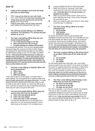 164 RECORDING SCRIPT
Unit 12
B Listen to four speakers and circle the body
part they are describing.
1 Well, I can put my shoe on, but I can’t walk.
2 I’m in a lot of pain and I can’t turn my head at all.
3 These three are OK, but this one, next to the
thumb, won’t move at all.
4 I had to cover them, one at a time, and read
some letters off a board across the room.
C You will hear people talking in six different
situations. For questions 1-6, choose the best
answer (a, b or c).
1 You hear a girl talking. What does she say
about being left-handed?
a It’s a big disadvantage in her life.
b She’s proud to be a bit unusual.
c Creative people are always left-handed.
I’m naturally left-handed. This can be a disadvantage,
because things like scissors and lots of other things
are designed for right-handed people and are difficult
for left-handed people to use. It’s not really a problem
though. I like being left-handed because it makes me
different from most people – I think only around 10% of
people are left-handed. It’s often said that left-handed
people are more creative and artistic, and certainly I’ve
noticed that lots of TV and film actors write with their left
hand, so that makes me cool!
2 You hear a man talking in hospital. When will
he be going home?
a after a day
b after a week
c after two weeks
I can’t wait to get out of this place. I’ve been here a
week already, but now apparently it’s getting better and
they’re finally saying that I can leave tomorrow. I’m really
looking forward to going home! Mind you, they’ve said
I’ll need to rest it for 2 weeks, so I won’t be able to go to
work, and then I’ll need to do lots of stretching exercises
every day for quite a long time after that.
3 You hear two people talking. When does the
woman think she hurt her shoulder?
a when she was playing tennis
b when she was asleep
c when she was on the computer
W I’ve had this terrible pain in my shoulder for 3
days now. I’m not sure what caused it, but I’ll
have to go to the doctor if it’s not better soon.
M It was probably that tennis match last week.
W Well I don’t think so, because I didn’t feel
anything at the time and I was fine until 3 days
ago. I probably slept in a strange position, or
twisted it in my sleep.
M Well, do you know what I think? I think you’ve
been sitting for too long in front of the computer.
It’s very bad for you.
W Well, you could be right, but I think it’s more likely
to be the way I’m sleeping.
4 You hear a boy talking. What is he most
impressed by?
a blind people
b deaf people
c wheelchair users
At school we’ve been learning about people with
disabilities and the way they cope. It’s incredible the way
that blind people can tell so much about the world just
by hearing, touching and smelling things. And I didn’t
realise how strong and fast people in wheelchairs can
be too. The most amazing of all though, in my opinion,
are people who are deaf and can’t speak. I can’t believe
how fast they can communicate using sign language!
5 You hear a woman talking on the phone about
an accident. Which part of her body did she
hit?
a her shoulder
b her finger
c her elbow
It’s still really painful two days later, and I can hardly
move any part of my arm now! If I try to bend my fingers,
like when I’m getting dressed for example, it really hurts,
even though that’s not the area I hit, and believe it or
not, even my shoulder is painful when I raise my arm.
Obviously when you hit that middle part of the arm so
hard, it affects everything above and below that spot! It
must be a really sensitive part of the arm, I suppose.
6 You hear a man talking about buying a coat.
What does he think his problem is?
a his arms are too long
b his stomach is too big
c his legs are too short
Oh, this is hopeless. I can’t find any that fit me properly.
This one is nice, but when I put it on, my hands
completely disappear because the sleeves are so long!
This one is a very nice colour and material, but it’s too
tight for me. I wish my stomach was smaller! And this
one would be perfect except that it’s too short. That’s not
going to keep my legs warm at all, is it?
 