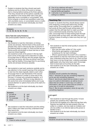16 UNIT 1
F
• Explain to students that they should read each
sentence and try to think of the word or phrase
that is missing before looking at the three options.
Then they should look at the options carefully and
pay attention to the words either side of the gap,
especially nouns (countable or uncountable), verb
forms (singular or plural) and quantifiers (used only
with countable nouns, or uncountable nouns or both).
• Ask students to do the task individually, but check
answers as a class.
Answers
1c 2a 3b 4a 5a 6c 7a 8a
Extra Task (for early finishers)
See photocopiable material on page 141.
Writing
• Ask students to read the information on linking
words and phrases. Remind them of the words and
phrases they used to discuss the sets of pictures in
the listening tasks on page 10. Point out that we use
linking words and phrases to show how two or more
ideas are linked together.
• Ask students to look at the picture in the top right
hand corner of the page and to describe it in pairs.
Encourage them to discuss who the people might be,
what they are doing, why they are doing it and how
they might be feeling. Encourage them to use linking
words and phrases wherever possible.
A
• Ask students to read each sentence carefully and to
pay attention to the overall meaning of the sentence
to see how the ideas logically relate to each other.
• Encourage them to ask themselves if the second
part of the sentence is similar in some way to the
first part, if it shows why something happens, or if
it provides examples. Tell them to pay attention to
the words that come immediately before and to pay
special attention to options that come at the start of a
sentence.
• Ask students to do the task individually, but check
answers as a class.
Answers
1 as well as 5 and
2 because 6 like
3 For example 7 as
4 since 8 as well
B
• Ask students to read the instructions and the writing
task in italics and make sure they understand what
they have to do.
• Ask students to do the task individually, but check
answers as a class.
Answers
1 I have to write an email. →
2 One of my relatives will read it.
3 I am writing to invite one of my relatives to a
special family get-together.
4 I will write in an informal way because I am
writing to a relative.
Teaching Tip
Explain to students that they should always spend
time analysing a writing task before they actually
begin writing. Encourage them to underline any
key words as they read through writing tasks and
explain that this will help them to make sure they
have understood exactly what they have to do.
Also, encourage them to keep looking back through
the writing tasks as they write, and after they have
finished a piece of writing to make sure they don’t go
off topic.
C
• Ask students to read the email quickly to answer the
questions below.
- Who has the writer written to? (her uncle)
- What family get-together is described?
(a barbecue for her dad’s birthday)
- What is special about the event? (It’s a surprise.)
• Ask students to read the instructions and make sure
they understand what they have to do. Point out that
they have to do two things here: underline examples
and explain why they have been used. Encourage
them to look back at A as they do the task.
• Ask students to do the task individually, but check
answers as a class.
Answers
Students should underline the following:
Para 1: because (to say why something happens),
as (to say why something happens)
Para 2: and (to join ideas that are similar in some
way or to add on information), as well as (to join
ideas that are similar in some way or to add on
information), also (to join ideas that are similar in
some way or to add on information)
Para 3: like (to give examples), since (to say why
something happens)
Look again!
D
• Ask students to read through the points 1-8 and
answer any questions they might have.
• Do the first one together as a class and ask them why
Rashida has dealt with the task properly (She has
written to a relative, she has made an invitation and
she has written in an informal style as the person is
familiar to her.)
• Ask students to do the task individually, but check
answers as a class.
Answers
Students should tick the following: 1, 2, 4, 6, 7, 8
 