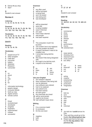 170
6 Dance till you drop
7 See?
D
Student’s own answer
Review 4
Listening
1c 2a 3c 4a 5b 6c 7a 8a
Grammar
1b 2d 3b 4b 5b 6d 7a 8b 9b 10c
11d 12d 13d 14a 15a 16a
Vocabulary
1b 2d 3b 4b 5c 6d 7b 8c 9d 10d
11a 12d 13c 14b 15d 16c
Unit 9
Reading
1d 2b 3a 4c 5b
Vocabulary
A
1 closed-circuit TV
2 GPS navigator
3 USB stick
4 microchip
5 battery
6 database
7 Research
8 camcorder
B
1 on
2 about
3 on
4 with
5 to
6 for
C
1 information technology
2 graphic design
3 computer literate
4 back-up copy
5 digital camera
6 remote control
D
1 threat
2 revolutionised
3 developed
4 progress
5 engineers
6 experimented
7 instead
8 successful
Grammar
A
1 are often used
2 will be borrowed
3 is being fixed
4 won’t be tested
5 was being sent
6 was developed
B
1 will be presented
2 were told
3 is being installed
4 wasn’t informed
5 are used
6 hasn’t been cleaned
7 was bought
8 had been repaired
C
1 The computers mustn’t be
touched.
2 The modem has to be replaced.
3 Can the problem be fixed?
4 It needn’t be/doesn’t need to be
installed now.
5 I remember being told the
answer.
6 She doesn’t like being disagreed
with.
7 He ought to be told the truth.
8 I expect to be informed.
D
1 by
2 been
3 be
4 is
5 are
6 can
7 being
8 have
Use your English
1 are not/aren’t cleaned
2 does not/doesn’t like being told
3 can be delivered
4 new software was ordered
5 had to be replaced
6 was asked to do
7 has been trained
8 we were given
9 the chemicals are mixed
10 will be reconnected
11 ought to be thrown
12 had not/hadn’t been done
Writing
A
1 It is a common belief
2 In conclusion
3 On the one hand
B
1 negative
2 both
3 four
C
1T 2T 3F 4F
D
Student’s own answer
Unit 10
Reading
1C 2/3 B/D 4A 5D 6C 7B 8/9 A/B
10A
Vocabulary
A
1 commercial
2 show
3 series
4 actors
5 director
6 script
7 lines
8 performance
9 drama
10 entertainment
B
1 soap operas
2 dressing room
3 classical music
4 music scene
5 box office
C
1 out
2 down/off
3 out
4 out
5 away
6 down
7 on
8 of
D
1 acting
2 creative
3 entertaining
4 mysterious
5 production
6 imaginative
Grammar
A
1 told me
2 sent
3 had heard
4 said
5 was
6 told
7 his
8 informed
B
1 Jim told me I could borrow his
CDs.
2 They said they would go to the
theatre the following/next day.
3 Robert said that he had seen
the film the day before / the
previous day.
 