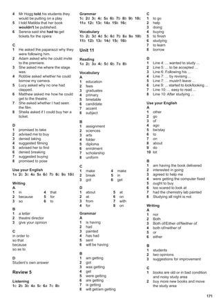 171
4 Mr Hogg told his students they
would be putting on a play.
5 I told Matilda that her book
wouldn't be published.
6 Serena said she had to get
tickets for the opera
C
1 He asked the paparazzi why they
were following him.
2 Adam asked who he could invite
to the premiere.
3 She asked me where the stage
was.
4 Robbie asked whether he could
borrow my camera.
5 Lucy asked why no one had
clapped.
6 Matthew asked me how he could
get to the theatre.
7 She asked whether I had seen
the film.
8 Sheila asked if I could buy her a
ticket.
D
1 promised to take
2 advised me to buy
3 denied taking
4 suggested filming
5 advised her to find
6 denied breaking
7 suggested buying
8 promised to pose
Use your English
1a 2c 3c 4a 5a 6d 7b 8c 9a 10d
Writing
A
1 in
2 because
3 so
4 that
5 for
6 to
B
1 a letter
2 theatre director
3 give your opinion
C
in order to
so that
because
so as to
D
Student’s own answer
Review 5
Listening
1c 2b 3b 4a 5c 6a 7c 8b
Grammar
1c 2d 3c 4c 5a 6b 7b 8b 9b 10c
11a 12c 13c 14a 15b 16c
Vocabulary
1b 2c 3d 4d 5c 6d 7b 8a 9a 10b
11b 12b 13c 14d 15c 16b
Unit 11
Reading
1a 2c 3a 4c 5d 6b 7a 8b
Vocabulary
A
1 education
2 fees
3 graduates
4 primary
5 timetable
6 candidate
7 accent
8 subject
B
1 assignment
2 sciences
3 arts
4 folder
5 diploma
6 enrolment
7 scholarship
8 uniform
C
1 make
2 break
3 got
4 make
5 in
6 get
D
1 about
2 at
3 from
4 for
5 at
6 on
7 with
8 on
Grammar
A
1 is having
2 had
3 painted
4 has had
5 sent
6 will be having
B
1 am getting
2 got
3 was getting
4 get
5 were getting
6 are getting
7 is getting
8 will get/am getting
C
1 to go
2 help
3 doing
4 buying
5 to finish
6 studying
7 to learn
8 borrow
D
1 Line 4: ... wanted to study ...
2 Line 5: ... to be accepted ...
3 Line 6: Following his ...
4 Line 7: ... by revising ...
5 Line 7: ... mustn't leave ...
6 Line 9: ... started to look/looking ...
7 Line 10: ... easy to read ...
8 Line 10: After studying ...
Use your English
A
1 other
2 go
3 of
4 ago
5 be/stay
6 to
7 on
8 about
9 do
10 lot
B
1 am having the book delivered
2 interested in going
3 agreed to help me
4 were getting the computer fixed
5 ought to buy
6 too scared to look at
7 had the chemistry lab painted
8 Studying all night is not
Writing
A
1 nor
2 Both
3 Both of/Either of/Neither of
4 both of/neither of
5 or
6 either
B
1 students
2 two opinions
3 suggestions for improvement
C
1 books are old or in bad condition
and noisy study area
2 buy more new books and move
the study area
 