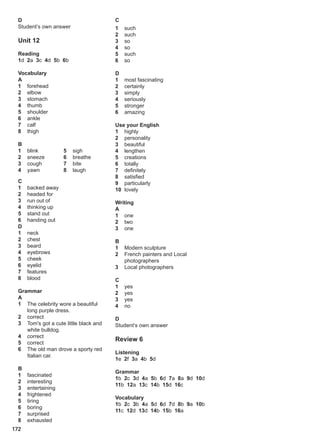 D
Student’s own answer
Unit 12
Reading
1d 2a 3c 4d 5b 6b
Vocabulary
A
1 forehead
2 elbow
3 stomach
4 thumb
5 shoulder
6 ankle
7 calf
8 thigh
B
1 blink
2 sneeze
3 cough
4 yawn
5 sigh
6 breathe
7 bite
8 laugh
C
1 backed away
2 headed for
3 run out of
4 thinking up
5 stand out
6 handing out
D
1 neck
2 chest
3 beard
4 eyebrows
5 cheek
6 eyelid
7 features
8 blood
Grammar
A
1 The celebrity wore a beautiful
long purple dress.
2 correct
3 Tom's got a cute little black and
white bulldog.
4 correct
5 correct
6 The old man drove a sporty red
Italian car.
B
1 fascinated
2 interesting
3 entertaining
4 frightened
5 tiring
6 boring
7 surprised
8 exhausted
C
1 such
2 such
3 so
4 so
5 such
6 so
D
1 most fascinating
2 certainly
3 simply
4 seriously
5 stronger
6 amazing
Use your English
1 highly
2 personality
3 beautiful
4 lengthen
5 creations
6 totally
7 definitely
8 satisfied
9 particularly
10 lovely
Writing
A
1 one
2 two
3 one
B
1 Modern sculpture
2 French painters and Local
photographers
3 Local photographers
C
1 yes
2 yes
3 yes
4 no
D
Student’s own answer
Review 6
Listening
1e 2f 3a 4b 5d
Grammar
1b 2c 3d 4a 5b 6d 7a 8a 9d 10d
11b 12a 13c 14b 15d 16c
Vocabulary
1b 2c 3b 4a 5d 6d 7d 8b 9a 10b
11c 12d 13d 14b 15b 16a
172
 