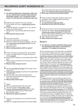 173
Review 1
A You will hear eight short conversations. After each
one, you will be asked a question about what you
have heard. Choose a, b or c to give the correct
answer. You will hear each conversation only once.
1
M Shall we have a starter? The soup, perhaps?
F You go ahead, but I won’t. I always leave room for
dessert.
M I never eat dessert, I’m not keen on it. Oh, I almost
forgot, do you want a drink?
F Not right now, I was drinking coffee all morning at
work.
N What does the woman want?
2
M How do we cook this?
F Look at the instructions on the packet.
M Hang on a minute, let me get my glasses... OK, let’s
see. It says here it can be baked or fried. How do I
turn on the oven?
F Here, let me do it.
N Which cooking method is NOT an option?
3
M Hi Sue, what are you cooking? Fish, as it’s Friday?
F It’s true, I usually eat fish on Fridays, but today I’m
having spaghetti.
M And you aren’t making your usual salad, either. Why’s
that?
F Well my niece is coming for lunch and she’s not keen
on fish or salad.
N What are they having for lunch?
4
M Let’s see, we need lots of eggs for this recipe. Have
we got any?
F There are only a few left. I’m going to the supermarket.
I can get some.
M We also need a few cherries and some flour.
F There are lots of cherries in the fridge and a bag of
flour in the cupboard.
N What do they need to buy?
5
F Waiter!
M Yes? Is everything all right with your meal?
F The food is great, but this cutlery is dirty.
M I’m sorry, I’ll bring you some more. Do you need
anything else? Can I bring you a little bread?
F No, we’re fine, thanks.
N What will the waiter bring them?
6
F What are you cooking your mum and dad for dinner
tonight?
M Well, first I thought about Indian food, and then Italian.
But as Mum doesn’t like spicy food and Dad hates
pasta, I think it’ll have to be the good old fish and chips!
N Which type of food are they eating tonight?
7
M These are great, really tasty. Would you like some?
F No thanks, I don’t usually eat that sort of thing.
M Why? Are you on a diet?
F No, but I don’t like to eat a lot of salt.
N What does the man offer the woman?
8
M Which is your son? Is he the one drinking lemonade?
F No, that’s my nephew. My son’s sitting next to the
birthday cake, eating an ice cream. It’s always the
same; he didn’t want to eat the sandwich I made him
for lunch, but he loves sweet things.
M Yeah, all kids are the same.
N Which child is the woman’s son?
Review 2
A You will hear a student called Kate talking about
her relationships with others at university. For
questions 1-6, complete the sentences.
My two university years so far have been very different.
In my first year I studied very hard. I was very keen to
be a good student and to get good grades. I spent all
my free time studying, either at home or in the university
library. Also I was living at home in my first year, I mean
with my parents, which I now think was a big mistake.
The result was that I made hardly any friends in the first
year. At first I didn’t mind that, because as I said, I was
concentrating on my studies and I was devoted to my
subject, which is the history of art. I was also rather shy,
and I’d always found it difficult to meet new people and
make friends. However, towards the end of my first year
I started hearing from my old school friends how much
fun they were having at their universities, and what great
friends they had made and new activities they’d started
doing. I started to realise that I was missing out on an
awful lot!
The biggest decision I had to make was where to live
for my second year. I knew that I needed to move out of
my parents’ home, and into a house with other students,
but it took me a lot of courage to do that. At first I found
it difficult to break the ice with the other students, but
they were amazingly kind and helpful and didn’t put me
down. We were all strangers when we met, but we soon
discovered that we had a lot in common and we all get on
really well. I met other friends through them and I became
much more communicative in general. Since then, my
university life has been completely different. I still study
hard and enjoy my subject, of course, but I’ve been going
out a lot more and I’ve joined several clubs and taken
up some new activities like dancing and horseriding. I’ve
made a lot of great friends too. For the last year I’ve been
a different person and I’m so much happier.
RECORDING SCRIPT WORKBOOK B1
 