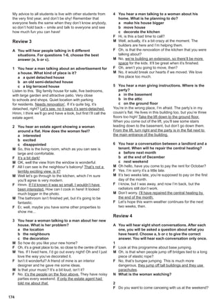 174
My advice to all students is live with other students from
the very first year, and don’t be shy! Remember that
everyone feels the same when they don’t know anybody,
so don’t hold back – smile and talk to everyone and see
how much fun you can have!
Review 3
A You will hear people talking in 6 different
situations. For questions 1-6, choose the best
answer (a, b or c).
1 You hear a man talking about an advertisement for
a house. What kind of place is it?
a a quiet detached house
b an old semi-detached house
c a big terraced house
Listen to this. ‘Big family house for sale, five bedrooms,
with large garden and attractive patio. Very close
to schools and shops. Quiet location with parking
for residents. Needs renovation’. If it’s quite big, it’s
detached, right? Let’s see, no it says it’s semi-detached.
Hmm, I think we’ll go and have a look, but first I’ll call the
estate agent.
2 You hear an estate agent showing a woman
around a flat. How does the woman feel?
a interested
b excited
c disappointed
M So, this is the living room, which as you can see is
large and comfortable.
F It’s a bit dark!
M OK, well the view from the window is wonderful.
F All I can see is the neighbour’s balcony! That’s not a
terribly exciting view, is it?
M Well let’s go through to the kitchen, which I’m sure
you’ll agree is very modern.
F Hmm. If I’d known it was so small, I wouldn’t have
been interested. How can I cook in here! It looked
much bigger in the photo.
M The bathroom isn’t finished yet, but it’s going to be
fantastic.
F Er, well, maybe you have some other properties to
show me...
3 You hear a woman talking to a man about her new
house. What is her problem?
a the location
b the neighbours
c the decoration
M So how do you like your new home?
F Oh, it’s a great place to be, so close to the centre of town.
M Yes. If I lived here, I’d go out every night! Oh and I just
love the way you’ve decorated it.
F Isn’t it wonderful? A friend of mine is an interior
designer and he gave me some ideas.
M Is that your music? It’s a bit loud, isn’t it?
F No, it’s the people on the floor above. They have noisy
parties every weekend. If only the estate agent had
told me about that.
4 You hear a man talking to a woman about his
home. What is he planning to do?
a make his house bigger
b move house
c decorate the kitchen
F Hi, is this a bad time to call?
M Well, actually, it’s a bit crazy at the moment. The
builders are here and I’m helping them.
F Oh, is that the renovation of the kitchen that you were
talking about?
M No, we’re building an extension, so there’ll be more
space for the kids. It’ll be great when it’s finished.
F Oh, aren’t you going to move, then?
M No, it would break our hearts if we moved. We love
this place too much.
5 You hear a man giving instructions. Where is the
party?
a in the basement
b in the attic
c on the ground floor
You’re in the wrong place, I’m afraid. The party’s in my
cousin’s flat. He lives in this building too, but you’re three
floors too high! Take the lift down to the ground floor.
When you come out of the lift, you’ll see some stairs
leading down to the basement, but don’t go down them.
From the lift, turn right and the party is in the flat next to
the main entrance of the building.
6 You hear a conversation between a landlord and a
tenant. When will he repair the central heating?
a before next month
b at the end of December
c next weekend
M Oh hello, have you come to pay the rent for October?
F Yes. I’m sorry it’s a little late.
M It’s two weeks late, you’re supposed to pay on the first
day of the month.
F I know, but I was away, and now I’m back, but the
radiators still don’t work.
M Don’t worry. I’ll have repaired the central heating by
the end of the month.
F Let’s hope this warm weather continues for the next
two weeks, then.
Review 4
A You will hear eight short conversations. After each
one, you will be asked a question about what you
have heard. Choose a, b or c to give the correct
answer. You will hear each conversation only once.
1
F Look at this programme about base jumping.
M Oh, is that when people jump off bridges tied to a long
piece of elastic rope?
F No, that’s bungee jumping. This is much more
dangerous, they jump off tall buildings and they use
parachutes.
N What is the woman watching?
2
F Do you want to come canoeing with us at the weekend?
 