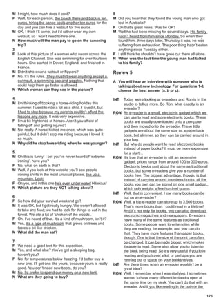 175
M I might, how much does it cost?
F Well, for each person, the coach there and back is ten
euros, hiring the canoe costs another ten euros for the
day and you can hire a wetsuit for five euros.
M OK, I think I’ll come, but I’d rather wear my own
wetsuit, so I won’t need to hire one.
N How much will the man pay to go on the canoeing
trip?
3
F Look at this picture of a woman who swam across the
English Channel. She was swimming for over fourteen
hours. She started in Dover, England, and finished in
France.
M Didn’t she wear a wetsuit or flippers?
F No, it’s the rules. They mustn’t wear anything except a
swimsuit, a swimming cap and goggles. Nothing that
could help them go faster is allowed.
N Which woman can they see in the picture?
4
M I’m thinking of booking a horse-riding holiday this
summer. I used to ride a lot as a child. I loved it, but
I had to stop because my parents couldn’t afford the
lessons any more. It was very expensive.
F I’m a bit frightened of horses. Aren’t you afraid of
falling off and getting injured?
M Not really. A horse kicked me once, which was quite
painful, but it didn’t stop me riding because I loved it
so much.
N Why did he stop horseriding when he was younger?
5
M Oh this is funny! I bet you’ve never heard of ‘extreme
ironing’, have you?
F No, what on earth is that?
M Well, if you look at this website you’ll see people
ironing shirts in the most unusual places, like up a
mountain. Look!
F Oh yes, and in this one he’s even under water! Hilarious!
N Which picture are they NOT talking about?
6
F So how did your survival weekend go?
M It was OK, but I got really hungry. We weren’t allowed
to take any food; we had to look for things to eat in the
forest. We ate a lot of ‘chicken of the woods’.
F Oh, I’ve heard of that. It’s a kind of mushroom, isn’t it?
M Yes, it’s a type of mushroom that grows on trees and
tastes a bit like chicken.
N What did the man eat?
7
F We need a good tent for this expedition.
M Yes, and what else? You’ve got a sleeping bag,
haven’t you?
F Not for temperatures below freezing. I’d better buy a
new one. I’ll get one like yours, because yours is really
good. You don’t need new boots, do you?
M No, I’d prefer to spend our money on a new tent.
N What are they going to buy?
8
M Did you hear that they found the young man who got
lost in Australia?
F Oh that’s great news. Was he OK?
M Well he had been missing for several days. His family
hadn’t heard from him since Monday. So when they
found him, three days later, Thursday it was, he was
suffering from exhaustion. The poor thing hadn’t eaten
anything since Tuesday either.
F I still think he shouldn’t have gone out there all alone.
N When was the last time the young man had talked
to his family?
Review 5
A You will hear an interview with someone who is
talking about new technology. For questions 1-8,
choose the best answer (a, b or c).
INT Today we’re looking at e-readers and Ron is in the
studio to tell us more. So Ron, what exactly is an
e-reader?
RON An e-reader is a small, electronic gadget which we
can use to read and store electronic books. These
books are usually downloaded onto a computer
and then moved onto the e-reader. These little
gadgets are about the same size as a paperback
book, but slimmer, so they can be carried around in
your bag.
INT But why do people want to read electronic books
instead of paper books? It must be more expensive
for a start…
RON It’s true that an e-reader is still an expensive
gadget; prices range from around 100 to 300 euros.
Electronic books cost about the same as traditional
books, but some e-readers give you a number of
books free. The biggest advantage, though, is that
instead of carrying around countless books, all the
books you own can be stored on one small gadget,
which only weighs a few hundred grams.
INT Well, that is convenient. How many books can be
put on an e-reader?
RON Well, a top e-reader can store up to 3,500 books.
That’s more books than I could read in a lifetime!
And it’s not only for books, you can also download
electronic magazines and newspapers. E-readers
have many of the same features as traditional
books. Some people want to write notes while
they are reading, for example, and you can do
that. They have more features than paper books,
though. One is that the size of the print can often
be changed. It can be made bigger, which makes
it easier to read. Some also allow you to listen to
the book being read! So it’s very useful if you love
reading and you travel a lot, or perhaps you are
running out of space on your bookshelves.
INT Are there times when an e-reader wouldn’t be a
good idea?
RON Well, I remember when I was studying; I sometimes
wanted to have many different textbooks open at
the same time on my desk. You can’t do that with an
e-reader. And if you like reading in the bath or the
 