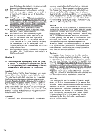 176
pool, for instance, this gadget is not recommended,
because it could be damaged by water.
INT One nice thing about traditional paper books is
that if you have enjoyed a book, you can lend it to
a friend. I don’t imagine you can do that with an
e-reader.
RON Well, you’d be surprised! There is one e-reader
that lets you lend a book you have downloaded to
another person with the same gadget for free. But
you can only lend it once and for two weeks only.
INT I imagine if you’re someone who loses things
easily, it might not be the best idea either!
RON Well, no! It’s certainly easier to replace a single
book than a whole electronic library!
INT And is it difficult to read from these gadgets?
RON Well, people were concerned about this in the
past, but the screens have been improved in
recent years. Now e-books can be read even in
bright sunshine. You do have to buy and recharge
the batteries of course, but as they only need
recharging after several thousand page turns, that’s
really not a problem.
INT Well, thanks Ron, at least now listeners know what
to look for. I think I’ll stick with my paperbacks for a
little longer though!
Review 6
A You will hear five people talking about the subject
of beauty. For questions 1-5, choose from the list
(a-f) how each person feels about beauty. There is
one extra letter which you do not need to use.
Speaker 1
Of course it’s true that the idea of beauty we have today
is very different from the ideas people had in the past.
You only have to look at old pictures to see how people
in different times found some features, which are not
thought of as attractive today, beautiful. For example, in
previous centuries people in some countries kept their
skin as white as possible, but today many people like to
get a suntan. In the past, a suntan was considered ugly
because it showed that a person had to work in the fields,
but now it’s a sign that people have enough leisure time
to lie around in the sun!
Speaker 2
As a scientist, I think it’s interesting that a beautiful face
seems to be something that human beings recognise
all over the world. Some research was done to prove
this. Researchers showed pictures of a lot of different
faces to people from different countries and cultures.
Surprisingly, the scientists found that everyone, no matter
where they came from, had the same opinion about which
faces were attractive and which were not. I think that’s
very interesting, especially as people’s features are very
different in different parts of the world.
Speaker 3
I think people pay too much attention to their appearance.
Some people really suffer to look good. There are people
everywhere who have their bodies changed in really
dramatic ways. This has always happened… I mean, long
ago in China women had their feet bound so that they
stopped growing. Their feet were so tiny that it was often
difficult for them to walk. They had this done because
they thought that smaller feet were more beautiful.
Nowadays, though, people in many cultures just spend a
lot of time and money on expensive beauty treatments,
especially when they think they’re not as young as they
used to be. I find it quite ridiculous.
Speaker 4
I think people should stop worrying about the way they
look and concentrate on what is inside them. People pay
so much attention to what models and celebrities look like
and try to copy them, but in my opinion they shouldn’t even
be trying. Having a perfect face or body doesn’t make you
a nice person, and doesn’t necessarily even make you
attractive as a person. It’s what your personality is like that
counts – what you do and say, and the effect you have on
the people around you. A person who smiles a lot and is
happy and kind is much more attractive than someone who
has classic beauty, but is miserable or unpleasant.
Speaker 5
I’m a photographer and I’ve met lots of beautiful people,
but I’d much rather take pictures of people who are less
beautiful. I mean, the most interesting pictures I’ve taken
are of people who are creative, people like musicians,
writers and artists. They often have very distinctive faces
and really stand out. Anyone can look fantastic if they
have their hair and make up done by the best people
in the industry and their portrait taken by a talented
photographer, but does that make it an interesting
picture? Not necessarily.
 