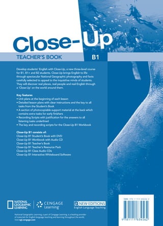 B1
Katrina Gormley
Develop students’ English with Close-Up, a new three-level course
for B1, B1+ and B2 students. Close-Up brings English to life
through spectacular National Geographic photography and facts
carefully selected to appeal to the inquisitive minds of students.
They will discover real places, real people and real English through
a ‘Close-Up’ on the world around them.
Key features
• Unit plans at the beginning of each lesson
• Detailed lesson plans with clear instructions and the key to all
tasks from the Student’s Book
• A section of photocopiable support material at the back which
contains extra tasks for early ﬁnishers
• Recording Scripts with justiﬁcation for the answers to all
listening tasks underlined
• The key and recording scripts for the Close-Up B1 Workbook
Close-Up B1 consists of:
Close-Up B1 Student’s Book with DVD
Close-Up B1 Workbook with Audio CD
Close-Up B1 Teacher’s Book
Close-Up B1 Teacher’s Resource Pack
Close-Up B1 Class Audio CDs
Close-Up B1 Interactive Whiteboard Software
TEACHER’S BOOK B1
Up
Close-
TEACHER’S
BOOK
Katrina
Gormley
Close-Up
B1
National Geographic Learning, a part of Cengage Learning, is a leading provider
of materials for English language teaching and learning throughout the world.
Visit ngl.cengage.com
Up
TEACHER’S BOOK
Close-
 
