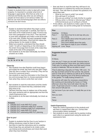 UNIT 1 17
Teaching Tip
Explain to students that in order to deal with a task
properly, it’s important to consider what kind of
language is appropriate. Elicit that we write in an
informal and friendly way when we are writing to
people we know about a non-serious matter, but
that we use more formal language when we write to
someone we don’t know.
E
• Explain to students that before they begin a piece
of writing, they should plan it carefully. Ask them to
look back at the model email on page 14 and to say
how many paragraphs it has (four). Then ask them
to scan each paragraph and make a note at the side
of its main idea. Explain that each paragraph deals
with separate information. Elicit that this makes the
writing clearer for the reader to follow.
• Make sure students understand that they should
match 1-6 with a-f depending on the information in
the email. Encourage them to look at the notes they
made at the side of the paragraphs.
• Ask students to do the task individually, but check
answers as a class.
Answers
1e 2d 3a 4f 5c 6b
Close-Up
• Ask students how else Rashida could have begun
and ended her email. Ask them why she didn’t begin
Dear Mr Sam or ended Yours sincerely (They are too
formal for a personal email.).
• Ask students to read the information in the Close-Up
box and encourage them to choose expressions from
here when they come to write their own email.
F
• Ask students to read the instructions and the Useful
Expressions and check that they understand what
they have to do.
• Tell them that they have to replace one of the words
from each sentence with an appropriate one from the
Useful Expressions box.
• Ask students to do the task individually, but check as
a class.
Answers
1 CROSS OUT invite AND PUT come
2 CROSS OUT celebration AND PUT surprise
3 CROSS OUT invitations AND PUT preparations
4 CROSS OUT make AND PUT throw
5 CROSS OUT celebrating AND PUT planning
Over to you!
G
• Explain to students that the Over to you! section in
Writing introduces a task for them to write.
• Ask them to read the instructions and to underline
three things they are advised to do (make a plan,
use linking words and phrases and check their work
when they have finished).
• Now ask them to read the task they will have to do.
Remind them to underline key words and phrases in
the task. Then ask them to answer the questions in B
about their task.
- What do you have to write? (an email)
- Who will read it? (a friend)
- Why are you writing? (to invite him/her to a party)
- Will you write in a formal or informal way? Why?
(informal because you’re writing to a friend)
• If time allows, ask students to make a plan for their
email in class, but set the writing task for homework.
Plan
Greeting: Hi Steve,
Para 1: Ask Steve how he is and say why you
are writing.
Para 2: Give details about when the party is and
who will be there.
Para 3: Give more details about the party.
Para 4: Ask Steve to reply to your invitation.
Signing off: Love, Tanya
Suggested Answer
Email
Hi Steve,
How are you? I hope you are well. Everyone here is
very excited because I have done very well at school.
That’s why I’m writing as Mum and Dad want to throw
a party to celebrate. Will you be able to come?
They’re planning a big party on Friday 10th June - it’s
the day we finish school for the summer. My parents
want to invite all our relatives as well as all my friends.
Dad is also organising one of his famous barbecues
in the garden. I’m really looking forward to it.
My parents will make the necessary preparations
like cooking and decorating the house on Friday
afternoon since they have both taken the day off
work. I’ll get back around 4 o’clock, so please be
here around half past six.
Let me know if you can come. I’d really like you to be
here.
See you soon.
Love,
Tanya
Useful Expressions
• Read the Useful Expressions to the students and
ask them to repeat them after you. Correct their
pronunciation where necessary.
• Ask students to work in pairs and to practice inviting
each other to a special event using the words and
expressions here.
 