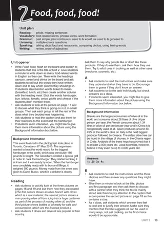UNIT 2 19
Unit plan
Reading: article, missing sentences
Vocabulary: food-related words, phrasal verbs, word formation
Grammar: past simple, past continuous, used to & would, be used to & get used to
Listening: multiple-choice questions
Speaking: talking about food and restaurants, comparing photos, using linking words
Writing: review, order of adjectives
2
2Food, food, food!
Unit opener
• Write Food, food, food! on the board and explain to
students that this is the title of Unit 2. Give students
a minute to write down as many food-related words
in English as they can. Then write the headings
savoury, sweet and drinks on the board and ask
students to call out the words they have written
down and to say which column they should go in.
If students also mention words linked to meals,
(breakfast, lunch, etc) then create another column
with the heading meal. Elicit the words hamburger,
bun, lettuce, tomato, onion, pickle and cheese if the
students don’t mention them.
• Ask students to look at the picture on page 17 and
to discuss what they think is going on in it, in small
groups. Then ask each group to tell the rest of the
class what they decided was happening.
• Ask students to read the caption and ask them for
their reactions to the event and the hamburger.
• If students seem interested, you might like to give
them more information about the picture using the
Background Information box below.
Background Information
This event featured in the photograph took place in
Toronto, Canada on 6th
May 2010. The organisers
wanted to beat the world record for the biggest
hamburger in the world, which was previously 186
pounds in weight. The Canadians created a special grill
in order to cook the hamburger. They started cooking it
at 4 am and it was ready by noon. When the hamburger
was completely ready with its bun and fillings, it
weighed 590 pounds. Money made from the event was
given to Camp Bucko, which is a children’s charity.
Reading
• Ask students to quickly look at the three pictures on
pages 18 and 19 and ask them how they are related
(The first picture shows an olive branch with olives
which is a raw material, the second picture shows a
man pouring olive oil from a jug into a huge container
as part of the process of making olive oil, and the
third picture shows bottles of oil ready for sale and
consumption, which are the finished product.).
• Ask students if olives and olive oil are popular in their
country.
Ask them to say why people like or don’t like these
products. If they do use them, ask them how they use
them. Try to elicit uses in cooking as well as other uses
(medicine, cosmetic, etc).
A
• Ask students to read the instructions and make sure
they understand what they have to do. Encourage
them to guess if they don’t know an answer.
• Ask students to do the task individually, but check
answers as a class.
• If students seem interested, you might like to give
them more information about the picture using the
Background Information box below.
Background Information
Greeks are the largest consumers of olive oil in the
world and consume about 26 litres of olive oil per
person per year, the French consume about 1.34
litres of olive oil per person per year and in China it is
not generally used at all. Spain produces around 40-
45% of the world’s olive oil. Italy is the next biggest
producer followed by Greece. The oldest olive tree can
be found in the village of Vouves, in the Chania region
of Crete. Analysis of the trees rings has proved that it
is at least 2,000 years old. Local scientists, however,
believe it may even be up to 4,000 years old.
Answers
1c 2b 3a 4c
B
• Ask students to read the instructions and the three
choices and then answer any questions they might
have.
• Give them a minute to look at the title, photos
and first paragraph and then ask them to discuss
with a partner what they think the text is mainly
about. Ask them to pay attention to the caption that
accompanies the second picture on page 18 as this
contains a clue.
• As a class, ask students which answer they feel
is best and to justify their answer. Make sure they
mention that the title suggests oil can be used in
many ways, not just cooking, so the first choice
wouldn’t be appropriate.
 