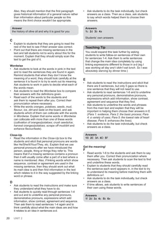 20 UNIT 2
Also, they should mention that the first paragraph
gives historical information of a general nature rather
than information about particular people so this
means the third choice wouldn’t be appropriate.
Answer
the history of olive oil and why it is good for you
C
• Explain to students that they are going to read the
rest of the text to see if their answer was correct.
• Point out that there are missing sentences in the
text and tell students not to worry about this for the
moment. Explain that they should simply scan the
text to get the gist of it.
Wordwise
• Ask students to look at the words in pink in the text
and to read the sentences they are found in again.
Remind students that when they don’t know the
meaning of a word, they should look carefully at the
sentence it is found in to try to work out its meaning.
Ask students to work in pairs to decide what each of
the words mean.
• Ask students to read the Wordwise box to compare
their answers with the definitions given.
• Read each of the words to the students and
ask them to repeat them after you. Correct their
pronunciation where necessary.
• Write the words oranges, potatoes, seeds, mud,
flavour, ice, dirt and taste on the board, and ask
students which of them can collocate with the words
in Wordwise. Explain that some words in Wordwise
can collocate with more than one of these words
(cultivation of oranges/potatoes; crush seeds/ice;
harvest oranges/potatoes; scrape off mud/dirt and
enhance flavour/taste).
Close-Up
• Read the information in the Close-Up box to the
students and elicit that personal pronouns are words
like He/She/It/Your/They, etc. Explain that we use
personal pronouns after we have introduced the
person, people, thing or things they refer to. This
means that if a missing sentence contains a pronoun
then it will usually come after a part of a text where a
name is mentioned. Also, if linking words which show
sequence, contrast or agreement are used in the
missing sentence, then they should work out what
its main idea is and then find information in the text
which relates to it in the way suggested by the linking
word or phrase.
D
• Ask students to read the instructions and make sure
they understand what they have to do.
• Ask students to quickly read through sentences 1-4
and a-d and to underline any personal pronouns,
demonstrative pronouns, expressions which add
information, show contrast, agreement and sequence.
Then ask them to read sentences 1-4 again and to
think carefully about what the main ideas are and how
it relates to an idea in sentences a-d.
• Ask students to do the task individually, but check
answers as a class. Then as a class, ask students
to say which words helped them to choose their
answers.
Answers
1c 2d 3b 4a
Students’ own answers
Teaching Tip
You could expand this task further by asking
students to write follow-on sentences of their own
for sentences 1-4. Ask them to write sentences
that change the main idea completely by using
linking expressions different to those in a-d (eg I
was working all day and I didn’t eat lunch. So I was
absolutely starving by dinner time.)
E
• Ask students to read the instructions and elicit that
there are 6 sentences, but only 5 gaps so there is
one sentence that they will not need to use.
• Ask students to read sentences 1-6 and to underline
any personal pronouns, demonstrative pronouns,
expressions which add information, show contrast,
agreement and sequence that they find.
• Ask students to underline the words and phrases
from the main text and explain that they will be
important in helping them choose their answers in E
(Para 1: evidence, Para 2: the basic process; Para
4: a variety of uses; Para 5: the lowest rate of heart
disease; Para 6: enhances the lives).
• Ask students to do the task individually, but check
answers as a class.
Answers
1B 2E 3A 4D 5F
Get the meaning!
F
• Read words 1-6 to the students and ask them to say
them after you. Correct their pronunciation where
necessary. Then ask students to scan the text to find
and underline these words.
• Explain to students that they should carefully read
the sentence each word appears in, in the text to try
to understand its meaning before matching them with
definitions a-f.
• Ask students to do the task individually, but check
answers as a class.
• If time allows, ask students to write sentences of
their own using these words.
Answers
1f 2d 3a 4c 5b 6e
 