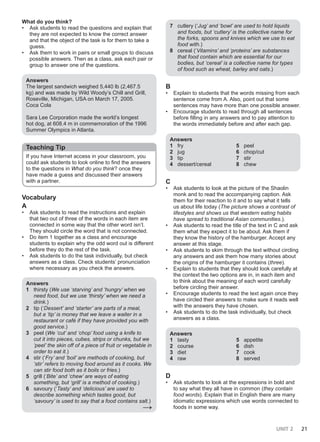 UNIT 2 21
What do you think?
• Ask students to read the questions and explain that
they are not expected to know the correct answer
and that the object of the task is for them to take a
guess.
• Ask them to work in pairs or small groups to discuss
possible answers. Then as a class, ask each pair or
group to answer one of the questions.
Answers
The largest sandwich weighed 5,440 lb (2,467.5
kg) and was made by Wild Woody’s Chill and Grill,
Roseville, Michigan, USA on March 17, 2005.
Coca Cola
Sara Lee Corporation made the world’s longest
hot dog, at 608.4 m in commemoration of the 1996
Summer Olympics in Atlanta.
Teaching Tip
If you have Internet access in your classroom, you
could ask students to look online to find the answers
to the questions in What do you think? once they
have made a guess and discussed their answers
with a partner.
Vocabulary
A
• Ask students to read the instructions and explain
that two out of three of the words in each item are
connected in some way that the other word isn’t.
They should circle the word that is not connected.
• Do item 1 together as a class and encourage
students to explain why the odd word out is different
before they do the rest of the task.
• Ask students to do the task individually, but check
answers as a class. Check students’ pronunciation
where necessary as you check the answers.
Answers
1 thirsty (We use ‘starving’ and ‘hungry’ when we
need food, but we use ‘thirsty’ when we need a
drink.)
2 tip (‘Dessert’ and ‘starter’ are parts of a meal,
but a ‘tip’ is money that we leave a waiter in a
restaurant or café if they have provided you with
good service.)
3 peel (We ‘cut’ and ‘chop’ food using a knife to
cut it into pieces, cubes, strips or chunks, but we
‘peel’ the skin off of a piece of fruit or vegetable in
order to eat it.)
4 stir (‘Fry’ and ‘boil’ are methods of cooking, but
‘stir’ refers to moving food around as it cooks. We
can stir food both as it boils or fries.)
5 grill (‘Bite’ and ‘chew’ are ways of eating
something, but ‘grill’ is a method of cooking.)
6 savoury (‘Tasty’ and ‘delicious’ are used to
describe something which tastes good, but
‘savoury’ is used to say that a food contains salt.)
→
7 cutlery (‘Jug’ and ‘bowl’ are used to hold liquids
and foods, but ‘cutlery’ is the collective name for
the forks, spoons and knives which we use to eat
food with.)
8 cereal (‘Vitamins’ and ‘proteins’ are substances
that food contain which are essential for our
bodies, but ‘cereal’ is a collective name for types
of food such as wheat, barley and oats.)
B
• Explain to students that the words missing from each
sentence come from A. Also, point out that some
sentences may have more than one possible answer.
• Encourage students to read through all sentences
before filling in any answers and to pay attention to
the words immediately before and after each gap.
Answers
1 fry
2 jug
3 tip
4 dessert/cereal
5 peel
6 chop/cut
7 stir
8 chew
C
• Ask students to look at the picture of the Shaolin
monk and to read the accompanying caption. Ask
them for their reaction to it and to say what it tells
us about life today (The picture shows a contrast of
lifestyles and shows us that western eating habits
have spread to traditional Asian communities.).
• Ask students to read the title of the text in C and ask
them what they expect it to be about. Ask them if
they know the history of the hamburger. Accept any
answer at this stage.
• Ask students to skim through the text without circling
any answers and ask them how many stories about
the origins of the hamburger it contains (three).
• Explain to students that they should look carefully at
the context the two options are in, in each item and
to think about the meaning of each word carefully
before circling their answer.
• Encourage students to read the text again once they
have circled their answers to make sure it reads well
with the answers they have chosen.
• Ask students to do the task individually, but check
answers as a class.
Answers
1 tasty
2 course
3 diet
4 raw
5 appetite
6 dish
7 cook
8 served
D
• Ask students to look at the expressions in bold and
to say what they all have in common (they contain
food words). Explain that in English there are many
idiomatic expressions which use words connected to
foods in some way.
 