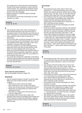 22 UNIT 2
Encourage them to think about the characteristics
of each of the foods mentioned in order to find the
correct answer. You could ask the students if there
are any idiomatic expressions which contain food
words in their own language.
• Remind students to read both options carefully
before deciding.
• Ask students to do the task individually, but check
answers as a class.
Answers
1a 2b 3a 4a 5b
E
• Ask students to look at the words and phrases in
bold and elicit that they have seen all of them in
Vocabulary tasks A-D and that they can look back at
them if necessary to remind them of their meanings.
• Ask students to work in pairs to discuss the
statements.
• Go round the class monitoring students to make sure
they are carrying out the task properly. Don’t correct
any mistakes at this stage, but make a note of any
mistakes in structure and pronunciation.
• Ask some students to say which statements they
agree with and to say why and ask another to say
which ones they disagree with and to say why.
• Write any structural mistakes that students made on
the board without saying who made them, and ask
students to correct them. Deal with any problems in
pronunciation that came up.
• You could also activate the vocabulary in this lesson
further by asking students to tell a partner about their
favourite dishes/meals and to say how it is prepared
and why they like them.
Answers
Students’ own answers
Extra Task (for early finishers)
See photocopiable material on page 142.
Grammar
• Ask the questions below at random round the class.
Make sure each student answers at least one
question.
- What did you eat for dinner last night?
- Who made lunch in your house on Sunday?
- When was the last time you had pizza for dinner?
- What were you doing while your parents were
shopping for food?
- Who were you sitting next to the last time you
went to a restaurant?
• Ask students which tenses were used in the
questions they have just answered (Past Simple and
Past Continuous). Revise the affirmative, negative,
question forms and short answers of these tenses
with the class.
Past Simple
A
• Ask students to look at the verbs in bold in the
sentences in 1-3 and elicit that they are in the Past
Simple. Ask students what the infinitive form of these
verbs are (go, buy, take, cook, go out). Elicit that all
of these verbs, apart from cook, are irregular verbs.
• Ask students to read the uses of the Past Simple
in a-c and answer any questions they might have.
Explain that they should pay attention to time
expressions and time references in sentences 1-3
when matching up their answers.
• Ask students to do the task individually, but check
answers as a class.
• Once the answers have been checked, ask students
to look back at the reading text on pages 18 and 19.
Ask them to underline examples of the Past Simple
and say why they have been used (Para 1: fell –
action which started and finished in the past, began
- action which started and finished in the past; Para
4: used (olive oil) – past routines and habits, used (it)
– past routines and habits; Para 5: showed - action
which started and finished in the past; Sentence B:
occurred - action which started and finished in the
past, started - action which started and finished in the
past; Sentence F - action which started and finished
in the past).
Answers
1b 2c 3a
B
• Ask students to look at the verbs in bold in sentences
1-4 and elicit that they are all in the Past Continuous,
apart from rang in sentence 4, which is in the Past
Simple.
• Ask students what the infinitive form of each main
verb is (watch, cook, rain, blow, shake, make, chop,
ring) and elicit that the last consonant in chop is
doubled to form the present participle form. Ask them
which other verbs they know that do this (eg travel,
shop, stop, drop, hop).
• Ask students to read the uses of the Past Continuous
in a-d and answer any questions they might
have. Remind them to pay attention to any time
expressions and time references in sentences 1-4
when matching up their answers.
• Ask students to do the task individually, but check
answers as a class.
• Once the answers have been checked, ask students
to look back at the reading text on pages 18 and
19. Ask them to underline examples of the Past
Continuous and say why they have been used (Para
1 – were producing – an action that was in progress
at a specific time in the past).
• Ask students to read the information in Be careful!
and revise verbs that are stative. Remind students
that some stative verbs can also be used as action
verbs, but that their meaning changes.
Answers
1b 2d 3a 4c
 