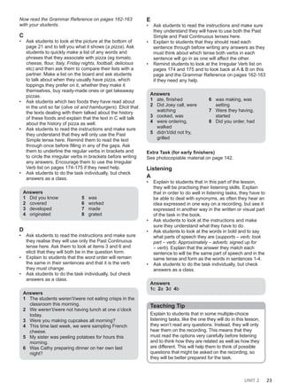 UNIT 2 23
Now read the Grammar Reference on pages 162-163
with your students.
C
• Ask students to look at the picture at the bottom of
page 21 and to tell you what it shows (a pizza). Ask
students to quickly make a list of any words and
phrases that they associate with pizza (eg tomato,
cheese, flour, Italy, Friday nights, football, delicious
etc) and then ask them to compare their lists with a
partner. Make a list on the board and ask students
to talk about when they usually have pizza, which
toppings they prefer on it, whether they make it
themselves, buy ready-made ones or get takeaway
pizzas.
• Ask students which two foods they have read about
in the unit so far (olive oil and hamburgers). Elicit that
the texts dealing with them talked about the history
of these foods and explain that the text in C will talk
about the history of pizza as well.
• Ask students to read the instructions and make sure
they understand that they will only use the Past
Simple tense here. Remind them to read the text
through once before filling in any of the gaps. Ask
them to underline the regular verbs in brackets and
to circle the irregular verbs in brackets before writing
any answers. Encourage them to use the Irregular
Verb list on pages 174-175 if they need help.
• Ask students to do the task individually, but check
answers as a class.
Answers
1 Did you know
2 covered
3 developed
4 originated
5 was
6 worked
7 made
8 grated
D
• Ask students to read the instructions and make sure
they realise they will use only the Past Continuous
tense here. Ask them to look at items 3 and 6 and
elicit that they will both be in the question form.
• Explain to students that the word order will remain
the same in their sentences and that it is the verb
they must change.
• Ask students to do the task individually, but check
answers as a class.
Answers
1 The students weren’t/were not eating crisps in the
classroom this morning.
2 We weren’t/were not having lunch at one o’clock
today.
3 Were you making cupcakes all morning?
4 This time last week, we were sampling French
cheese.
5 My sister was peeling potatoes for hours this
morning.
6 Was Cathy preparing dinner on her own last
night?
E
• Ask students to read the instructions and make sure
they understand they will have to use both the Past
Simple and Past Continuous tenses here.
• Explain to students that they should read each
sentence through before writing any answers as they
must think about which tense both verbs in each
sentence will go in as one will affect the other.
• Remind students to look at the Irregular Verb list on
pages 174 and 175 and to look back at A & B on this
page and the Grammar Reference on pages 162-163
if they need any help.
Answers
1 ate, finished
2 Did Joey call, were
watching
3 cooked, was
4 were ordering,
walked
5 didn’t/did not fry,
grilled
6 was making, was
setting
7 Were they having,
started
8 Did you order, had
Extra Task (for early finishers)
See photocopiable material on page 142.
Listening
A
• Explain to students that in this part of the lesson,
they will be practising their listening skills. Explain
that in order to do well in listening tasks, they have to
be able to deal with synonyms, as often they hear an
idea expressed in one way on a recording, but see it
expressed in another way in the written or visual part
of the task in the book.
• Ask students to look at the instructions and make
sure they understand what they have to do.
• Ask students to look at the words in bold and to say
what parts of speech they are (supports – verb; took
part – verb; Approximately – adverb; signed up for
– verb). Explain that the answer they match each
sentence to will be the same part of speech and in the
same tense and form as the words in sentences 1-4.
• Ask students to do the task individually, but check
answers as a class.
Answers
1c 2a 3d 4b
Teaching Tip
Explain to students that in some multiple-choice
listening tasks, like the one they will do in this lesson,
they won’t read any questions. Instead, they will only
hear them on the recording. This means that they
must read the options very carefully before listening
and to think how they are related as well as how they
are different. This will help them to think of possible
questions that might be asked on the recording, so
they will be better prepared for the task.
 