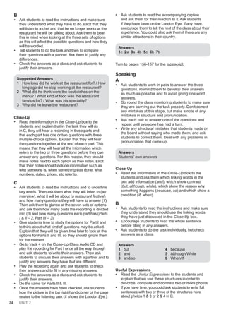 24 UNIT 2
B
• Ask students to read the instructions and make sure
they understand what they have to do. Elicit that they
will listen to a chef and that he no longer works at the
restaurant he will be talking about. Ask them to bear
this in mind when looking at the three sets of options
as this will affect the possible questions and how they
will be worded.
• Tell students to do the task and then to compare
their questions with a partner. Ask them to justify any
differences.
• Check the answers as a class and ask students to
justify their answers.
Suggested Answers
1 How long did he work at the restaurant for? / How
long ago did he stop working at the restaurant?
2 What did he think were the best dishes on the
menu? / What kind of food was the restaurant
famous for? / What was his speciality?
3 Why did he leave the restaurant?
Close-Up
• Read the information in the Close-Up box to the
students and explain that in the task they will do
in C, they will hear a recording in three parts and
that each part has one or two questions with three
multiple-choice options. Explain that they will hear
the questions together at the end of each part. This
means that they will hear all the information which
refers to the two or three questions before they can
answer any questions. For this reason, they should
make notes next to each option as they listen. Elicit
that their notes should include information such as
who someone is, when something was done, what
numbers, dates, prices, etc refer to.
C
• Ask students to read the instructions and to underline
key words. Then ask them what they will listen to (an
interview), what it will be about (a restaurant festival)
and how many questions they will have to answer (7).
Then ask them to glance at the seven sets of options
and ask them how many parts the recording is divided
into (3) and how many questions each part has (Parts
I & II – 2, Part III – 3).
• Give students time to study the options for Part I and
to think about what kind of questions may be asked.
Explain that they will be given time later to look at the
options for Parts II and III, so they should ignore them
for the moment.
• Go to track 4 on the Close-Up Class Audio CD and
play the recording for Part I once all the way through
and ask students to write their answers. Then ask
students to discuss their answers with a partner and to
justify any answers they have that are different.
• Play the recording again and ask students to check
their answers and to fill in any missing answers.
• Check the answers as a class and ask students to
justify their answers.
• Do the same for Parts II & III.
• Once the answers have been checked, ask students
how the picture in the top right-hand corner of the page
relates to the listening task (It shows the London Eye.).
• Ask students to read the accompanying caption
and ask them for their reaction to it. Ask students
if they have been on the London Eye. If any have,
encourage them to tell the rest of the class about their
experience. You could also ask them if there are any
similar attractions in their country.
Answers
1c 2a 3a 4b 5c 6b 7b
Turn to pages 156-157 for the tapescript.
Speaking
A
• Ask students to work in pairs to answer the three
questions. Remind them to develop their answers
as much as possible and to avoid giving one word
answers.
• Go round the class monitoring students to make sure
they are carrying out the task properly. Don’t correct
any mistakes at this stage, but make a note of any
mistakes in structure and pronunciation.
• Ask each pair to answer one of the questions and
repeat until everyone has had a turn.
• Write any structural mistakes that students made on
the board without saying who made them, and ask
students to correct them. Deal with any problems in
pronunciation that came up.
Answers
Students’ own answers
Close-Up
• Read the information in the Close-Up box to the
students and ask them which linking words in the
box add information (and), which show contrast
(but, although, while), which show the reason why
something happens (because, so) and which show a
condition (if, when).
B
• Ask students to read the instructions and make sure
they understand they should use the linking words
they have just discussed in the Close Up box.
• Encourage students to read the whole sentence
before filling in any answers.
• Ask students to do the task individually, but check
answers as a class.
Answers
1 but
2 and
3 and/so
4 because
5 Although/While
6 When/If
Useful Expressions
• Read the Useful Expressions to the students and
explain that we use these structures in order to
describe, compare and contrast two or more photos.
• If you have time, you could ask students to write full
sentences with two or three of the structures here
about photos 1 & 3 or 2 & 4 in C.
 