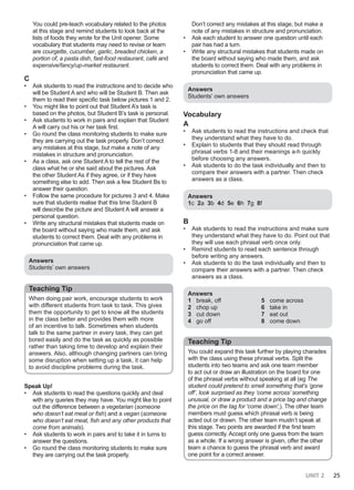 UNIT 2 25
You could pre-teach vocabulary related to the photos
at this stage and remind students to look back at the
lists of foods they wrote for the Unit opener. Some
vocabulary that students may need to revise or learn
are courgette, cucumber, garlic, breaded chicken, a
portion of, a pasta dish, fast-food restaurant, café and
expensive/fancy/up-market restaurant.
C
• Ask students to read the instructions and to decide who
will be Student A and who will be Student B. Then ask
them to read their specific task below pictures 1 and 2.
• You might like to point out that Student A’s task is
based on the photos, but Student B’s task is personal.
• Ask students to work in pairs and explain that Student
A will carry out his or her task first.
• Go round the class monitoring students to make sure
they are carrying out the task properly. Don’t correct
any mistakes at this stage, but make a note of any
mistakes in structure and pronunciation.
• As a class, ask one Student A to tell the rest of the
class what he or she said about the pictures. Ask
the other Student As if they agree, or if they have
something else to add. Then ask a few Student Bs to
answer their question.
• Follow the same procedure for pictures 3 and 4. Make
sure that students realise that this time Student B
will describe the picture and Student A will answer a
personal question.
• Write any structural mistakes that students made on
the board without saying who made them, and ask
students to correct them. Deal with any problems in
pronunciation that came up.
Answers
Students’ own answers
Teaching Tip
When doing pair work, encourage students to work
with different students from task to task. This gives
them the opportunity to get to know all the students
in the class better and provides them with more
of an incentive to talk. Sometimes when students
talk to the same partner in every task, they can get
bored easily and do the task as quickly as possible
rather than taking time to develop and explain their
answers. Also, although changing partners can bring
some disruption when setting up a task, it can help
to avoid discipline problems during the task.
Speak Up!
• Ask students to read the questions quickly and deal
with any queries they may have. You might like to point
out the difference between a vegetarian (someone
who doesn’t eat meat or fish) and a vegan (someone
who doesn’t eat meat, fish and any other products that
come from animals).
• Ask students to work in pairs and to take it in turns to
answer the questions.
• Go round the class monitoring students to make sure
they are carrying out the task properly.
Don’t correct any mistakes at this stage, but make a
note of any mistakes in structure and pronunciation.
• Ask each student to answer one question until each
pair has had a turn.
• Write any structural mistakes that students made on
the board without saying who made them, and ask
students to correct them. Deal with any problems in
pronunciation that came up.
Answers
Students’ own answers
Vocabulary
A
• Ask students to read the instructions and check that
they understand what they have to do.
• Explain to students that they should read through
phrasal verbs 1-8 and their meanings a-h quickly
before choosing any answers.
• Ask students to do the task individually and then to
compare their answers with a partner. Then check
answers as a class.
Answers
1c 2a 3b 4d 5e 6h 7g 8f
B
• Ask students to read the instructions and make sure
they understand what they have to do. Point out that
they will use each phrasal verb once only.
• Remind students to read each sentence through
before writing any answers.
• Ask students to do the task individually and then to
compare their answers with a partner. Then check
answers as a class.
Answers
1 break, off
2 chop up
3 cut down
4 go off
5 come across
6 take in
7 eat out
8 come down
Teaching Tip
You could expand this task further by playing charades
with the class using these phrasal verbs. Split the
students into two teams and ask one team member
to act out or draw an illustration on the board for one
of the phrasal verbs without speaking at all (eg The
student could pretend to smell something that’s ‘gone
off’, look surprised as they ‘come across’ something
unusual, or draw a product and a price tag and change
the price on the tag for 'come down',). The other team
members must guess which phrasal verb is being
acted out or drawn. The other team mustn’t speak at
this stage. Two points are awarded if the first team
guess correctly. Accept only one guess from the team
as a whole. If a wrong answer is given, offer the other
team a chance to guess the phrasal verb and award
one point for a correct answer.
 