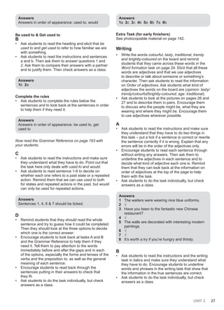 UNIT 2 27
Answers
Answers in order of appearance: used to, would
Be used to & Get used to
B
• Ask students to read the heading and elicit that be
used to and get used to refer to how familiar we are
with something.
• Ask students to read the instructions and sentences
a and b. Then ask them to answer questions 1 and
2. Ask them to compare their answers with a partner
and to justify them. Then check answers as a class.
Answers
1b 2a
Complete the rules
• Ask students to complete the rules below the
sentences and to look back at the sentences in order
to help them if they need it.
Answers
Answers in order of appearance: be used to, get
used to
Now read the Grammar Reference on page 163 with
your students.
C
• Ask students to read the instructions and make sure
they understand what they have to do. Point out that
the task here only deals with used to and would.
• Ask students to read sentence 1-8 to decide on
whether each one refers to a past state or a repeated
action. Remind them that we can use used to both
for states and repeated actions in the past, but would
can only be used for repeated actions.
Answers
Sentences 1, 4, 6 & 7 should be ticked.
D
• Remind students that they should read the whole
sentence and try to guess how it could be completed.
Then they should look at the three options to decide
which one is the correct answer.
• Encourage students to look back at tasks A and B
and the Grammar Reference to help them if they
need it. Tell them to pay attention to the words
immediately before and after the gaps and in each
of the options, especially the forms and tenses of the
verbs and the preposition to, as well as the general
meaning of each sentence.
• Encourage students to read back through the
sentences putting in their answers to check that
they fit.
• Ask students to do the task individually, but check
answers as a class.
Answers
1a 2c 3c 4b 5a 6b 7a 8b
Extra Task (for early finishers)
See photocopiable material on page 142.
Writing
• Write the words colourful, tasty, traditional, trendy
and brightly-coloured on the board and remind
students that they came across these words in the
Word formation task on page 24. Elicit that all these
words are adjectives and that we use adjectives
to describe or talk about someone or something’s
character. Then ask students to read the information
on Order of adjectives. Ask students what kind of
adjectives the words on the board are (opinion: tasty/
trendy/colourful/brightly-coloured; age: traditional).
• Ask students to look at the pictures on pages 26 and
27 and to describe them in pairs. Encourage them
to discuss who the people might be, what they are
wearing and where they might be. Encourage them
to use adjectives wherever possible.
A
• Ask students to read the instructions and make sure
they understand that they have to do two things in
this task – put a tick if a sentence is correct or rewrite
the sentence correctly if it is wrong. Explain that any
errors will be in the order of the adjectives only.
• Encourage students to read each sentence through
without writing any answers. Then ask them to
underline the adjectives in each sentence and to
decide what kind of adjective each one is. Remind
them that they can look back at the information on
order of adjectives at the top of the page to help
them with the task.
• Ask students to do the task individually, but check
answers as a class.
Answers
1 The waiters were wearing nice blue uniforms.
2 √
3 Have you been to the fantastic new Chinese
restaurant?
4 √
5 The walls are decorated with interesting modern
paintings.
6 √
7 √
8 It’s worth a try if you’re hungry and thirsty.
B
• Ask students to read the instructions and the writing
task in italics and make sure they understand what
they have to do. Encourage students to underline
words and phrases in the writing task that show that
the information in the true sentences are correct.
• Ask students to do the task individually, but check
answers as a class.
 