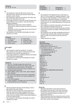 28 UNIT 2
Answers
1F 2T 3F 4T 5T
C
• Ask students to read the title of the review and
ask them which words show that the review will be
positive (a wise choice).
• Ask students to read the instructions and make sure
they know what they have to do.
• Encourage students to read the review through once
without filling in any answers. Then ask them the
following questions.
- What kind of restaurant is Gino’s?(Italian)
- What did the writer eat there?(a salad and chicken
lasagne)
- Would this review encourage you to eat at Gino’s?
(Students’ own answer)
• Ask students to do the task individually, but check
answers as a class.
Answers
1 traditional old
2 new Italian
3 colourful modern
4 healthy green
5 fresh, tasty
6 fantastic small
7 lovely red cotton
8 young friendly
Look again!
D
• Ask students to read the questions 1-6 before
they read the review again so that they know what
information they need to pay attention to.
• Encourage students to underline relevant information
in the text where appropriate.
• Ask students to do the task individually, but check
answers as a class.
Answers
1 Yes, it is. The title includes the name of the
restaurant and the words wise choice mean that
the restaurant is a good choice. This lets the
reader know that the review will be a positive one.
2 by asking direct questions
3 salad: healthy, green, tasty, fresh, great; lasagne:
best, delicious
4 the size of the restaurant and how it’s decorated,
the waiters, the service, the meals available and
the prices
5 in the last paragraph
6 hungry shoppers; ie people who want something
to eat while they are out shopping
E
• Remind students that they should always make a
plan before they start writing.
• Ask them to skim through the review again and to
write the main idea of each paragraph next to it.
Then ask them to read descriptions a-d to decide
which ones are closest to their notes before going on
to do the matching task.
• Ask students to do the task individually, but check
answers as a class.
Answers
Paragraph 1: d
Paragraph 2: a
Paragraph 3: c
Paragraph 4: b
F
• Ask students if the adjectives they noted down in
item 3 in D are positive or negative (positive). Then
ask them to scan Paragraph 1 of the review to find
two negative adjectives (tasteless, processed).
• Explain that we can use positive and negative words
and phrases in our writing depending on the task we
have to do.
• Ask students to read the instructions and make sure
they understand what they have to do.
• Ask students to read the Useful Expressions before
writing any answers and explain anything they don’t
understand.
• Ask students to do the task individually and then to
compare their answers with a partner. Encourage
them to justify any answers they have that are
different.
• Check answers as a class.
Answers
Recommending
I highly recommend: P
I wouldn’t/don’t recommend: N
If you like/are a fan of …, you’ll love: P
… isn’t appropriate for: N
… isn’t the kind of place for: N
… won’t be popular with: N
… is worth a try: P
Adjectives for food
bitter: N
bland: N
burnt: N
delicious: P
disgusting: N
overdone: N
processed: N
tasty: P
tasteless: N
Adjectives for restaurants and service
colourful: P
dirty: N
horrible: N
modern: P
old-fashioned: N
poor: N
slow: N
terrible: N
rude: N
Close-Up
• Read the information in the Close-Up box to
the students and ask them why they should ask
themselves these questions (to make sure they
answer the question properly and write in an
appropriate manner).
• Remind students that they should look back at their
writing task when they have finished it to make sure
they have carried it out properly.
 