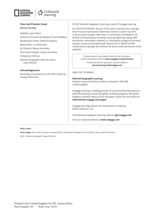 Printed in the United Kingdom by CPI, Antony Rowe
Print Number: 05 Print Year: 2014
Close-Up B1 Teacher’s Book
Katrina Gormley
Publisher: Jason Mann
Director of Content Development: Sarah Bideleux
Development Editor: Katharine Massey
Media Editor: Liz Hammond
Art Director: Natasa Arsenidou
Text/Cover Designer: Natasa Arsenidou
Compositor: InPraxis
National Geographic Editorial Liaison:
Leila Hishmeh
Acknowledgements
Recording and production at GFS-PRO Studio by
George Flamouridis
ISBN: 978-1-111-83456-2
National Geographic Learning
Cheriton House, North Way, Andover, Hampshire, SP10 5BE
United Kingdom
Cengage Learning is a leading provider of customized learning solutions
with office locations around the globe, including Singapore, the United
Kingdom, Australia, Mexico, Brazil and Japan. Locate your local office at:
international.cengage.com/region
Cengage Learning products are represented in Canada by
Nelson Education, Ltd.
Visit National Geographic Learning online at ngl.cengage.com
Visit our corporate website at www.cengage.com
For permission to use material from this text or product,
submit all requests online at www.cengage.com/permissions
Further permissions questions can be emailed to
permissionrequest@cengage.com
© 2012 National Geographic Learning, as part of Cengage Learning
ALL RIGHTS RESERVED. No part of this work covered by the copyright
herein may be reproduced, transmitted, stored, or used in any form
or by any means graphic, electronic, or mechanical, including but not
limited to photocopying, recording, scanning, digitizing, taping, Web
distribution, information networks, or information storage and retrieval
systems, except as permitted under Section 107 or 108 of the 1976
United States Copyright Act, without the prior written permission of the
publisher.
Photo credits
Cover image: (front cover) Drussawin Leepaisal/NGIC, (m) Kalpana Chatterjee/Your Shot/NGIC, (back cover) Shutterstock
NGIC = National Geographic Image Collection
 