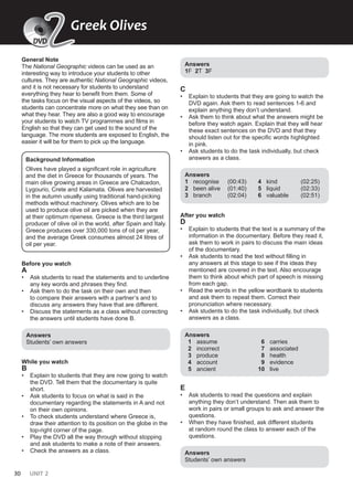 30 UNIT 2
General Note
The National Geographic videos can be used as an
interesting way to introduce your students to other
cultures. They are authentic National Geographic videos,
and it is not necessary for students to understand
everything they hear to benefit from them. Some of
the tasks focus on the visual aspects of the videos, so
students can concentrate more on what they see than on
what they hear. They are also a good way to encourage
your students to watch TV programmes and films in
English so that they can get used to the sound of the
language. The more students are exposed to English, the
easier it will be for them to pick up the language.
Background Information
Olives have played a significant role in agriculture
and the diet in Greece for thousands of years. The
main olive growing areas in Greece are Chalcedon,
Lygourio, Crete and Kalamata. Olives are harvested
in the autumn usually using traditional hand-picking
methods without machinery. Olives which are to be
used to produce olive oil are picked when they are
at their optimum ripeness. Greece is the third largest
producer of olive oil in the world, after Spain and Italy.
Greece produces over 330,000 tons of oil per year,
and the average Greek consumes almost 24 litres of
oil per year.
Before you watch
A
• Ask students to read the statements and to underline
any key words and phrases they find.
• Ask them to do the task on their own and then
to compare their answers with a partner’s and to
discuss any answers they have that are different.
• Discuss the statements as a class without correcting
the answers until students have done B.
Answers
Students’ own answers
While you watch
B
• Explain to students that they are now going to watch
the DVD. Tell them that the documentary is quite
short.
• Ask students to focus on what is said in the
documentary regarding the statements in A and not
on their own opinions.
• To check students understand where Greece is,
draw their attention to its position on the globe in the
top-right corner of the page.
• Play the DVD all the way through without stopping
and ask students to make a note of their answers.
• Check the answers as a class.
Answers
1F 2T 3F
C
• Explain to students that they are going to watch the
DVD again. Ask them to read sentences 1-6 and
explain anything they don’t understand.
• Ask them to think about what the answers might be
before they watch again. Explain that they will hear
these exact sentences on the DVD and that they
should listen out for the specific words highlighted
in pink.
• Ask students to do the task individually, but check
answers as a class.
Answers
1 recognise (00:43)
2 been alive (01:40)
3 branch (02:04)
4 kind (02:25)
5 liquid (02:33)
6 valuable (02:51)
After you watch
D
• Explain to students that the text is a summary of the
information in the documentary. Before they read it,
ask them to work in pairs to discuss the main ideas
of the documentary.
• Ask students to read the text without filling in
any answers at this stage to see if the ideas they
mentioned are covered in the text. Also encourage
them to think about which part of speech is missing
from each gap.
• Read the words in the yellow wordbank to students
and ask them to repeat them. Correct their
pronunciation where necessary.
• Ask students to do the task individually, but check
answers as a class.
Answers
1 assume
2 incorrect
3 produce
4 account
5 ancient
6 carries
7 associated
8 health
9 evidence
10 live
E
• Ask students to read the questions and explain
anything they don’t understand. Then ask them to
work in pairs or small groups to ask and answer the
questions.
• When they have finished, ask different students
at random round the class to answer each of the
questions.
Answers
Students’ own answers
Greek Olives
2
2
DVD
 