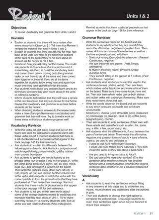 REVIEW 1 31
Objectives
• To revise vocabulary and grammar from Units 1 and 2
Revision
• Explain to students that there will be a review after
every two units in Close-Up B1. Tell them that Review 1
revises the material they saw in Units 1 and 2.
• Explain to students that they can ask you for help, look
back at the units and refer to the reference sections
at the back of the book if they’re not sure about an
answer, as the review is not a test.
• Decide on how you will carry out the review. You could
ask students to do one task at a time and correct it
immediately, ask them to do all the vocabulary tasks
and correct them before moving on to the grammar
tasks, or ask them to do all the tasks and then correct
them together at the end. If you do all the tasks
together, let students know every now and again how
much time they have got left to finish the tasks.
• Ask students not to leave any answers blank and to try
to find any answers they aren’t sure about in the units
or reference sections.
• Inform students beforehand that they will have a review
in the next lesson so that they can revise for it at home.
Revise the vocabulary and grammar as a class before
students do the review.
• When checking students’ answers to the review tasks,
make a note of any problem areas in vocabulary and
grammar that they still have. Try to do extra work on
these areas so that your students progress well.
Vocabulary Revision
• Write the verbs fall, get, have, keep and pay on the
board and elicit the collocations students learnt with
these verbs in Unit 1. Remind students that there is
a list of collocations & expressions that appear in the
book on page 185 for their reference.
• Ask students to explain the difference between the
following pairs of words: look like/looks, unique/normal,
middle-aged/elderly, patient/reliable, grill/fry, starter/
main course, bowl/plate.
• Ask students to spend one minute looking at the
phrasal verbs in A on page 8 and in A on page 24. Write
the verbs bring, break (x2), come, cut, go, look, move,
pass (x2), take and turn in a column on the board.
Then write the particles away, down (x2), off (x2), in
(x2), to (x2), up (x2) and up to in another column next
to the verbs. Ask students to match the verbs with the
correct particle to form the phrasal verbs that they have
just looked at. Then revise their meanings. Remind
students that there is a list of phrasal verbs that appear
in the book on page 187 for their reference.
• Ask students to tell you in their own words about
some of the strange customs related to weddings and
marriage that they read about in Unit 1. Try to make
sure they revise in + a country, decorate with, look at,
at the end and relatives/friends of the bride/groom.
Remind students that there is a list of prepositions that
appear in the book on page 186 for their reference.
Grammar Revision
• Write the sentences below on the board and ask
students to say which tense they are in and if they
are in the affirmative, negative or question form. Then
revise all forms and uses of these tenses as well as
the time expressions used with them.
- She’s not visiting Granddad this afternoon. (Present
Continuous, negative)
- We saw the bride and groom. (Past Simple,
affirmative)
- Is Mum in the living room? (Present Simple,
question form)
- They weren’t sitting in the garden at 5 o’clock. (Past
Continuous, negative)
• Ask students what kind of verbs can’t be used in the
continuous tenses (stative verbs). Then ask them
which stative verbs they know and make a list of them
on the board. Make sure they revise know, have and
be. Then ask them which verbs can be both stative
and action verbs with a change of meaning. Make sure
they revise have, think and see.
• Write the words below on the board and ask students
to say which ones are countable and which are
uncountable.
bread (unc), cheese (unc), chocolate (unc), restaurant
(c), hamburger (c), olive (c), olive oil (c), coffee (unc),
spaghetti (unc), chef (c).
• Then ask students to write sentences of their own with
these words and quantifiers such as a/an, the, some,
any, a little, a few, much, many, etc.
• Ask students what the difference is, if any, between the
pairs of sentences below. Then revise the affirmative,
negative and question forms of would + bare infinitive,
used to, be used to and get used to.
- I used to visit Aunt Helen every Saturday.
- I would visit Aunt Helen every Saturday. (They both
mean the same as they talk about a past habit.)
- Are you used to living next door to Alice?
- Did you use to live next door to Alice? (The first
sentence asks whether someone has become
familiar with a current situation whereas the second
sentence asks whether or not a situation happened
in the past.)
Vocabulary
A
• Ask students to read the sentences without filling
in any answers at this stage and to underline any
nouns, noun phrases and adjectives after the options
in pink.
• Then ask students to choose the right option to
complete the collocations. Encourage students to
read their sentences again once they've finished to
check their answers.
Review 1
Review 1 Units ͭ & ͮ
 