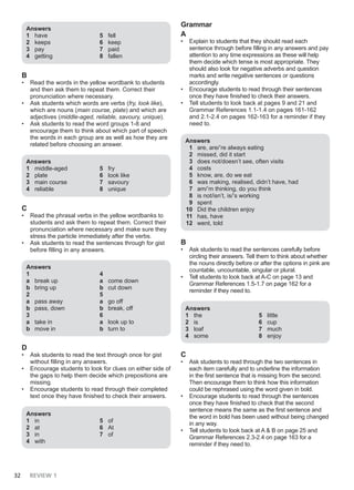 32 REVIEW 1
Answers
1 have
2 keeps
3 pay
4 getting
5 fell
6 keep
7 paid
8 fallen
B
• Read the words in the yellow wordbank to students
and then ask them to repeat them. Correct their
pronunciation where necessary.
• Ask students which words are verbs (fry, look like),
which are nouns (main course, plate) and which are
adjectives (middle-aged, reliable, savoury, unique).
• Ask students to read the word groups 1-8 and
encourage them to think about which part of speech
the words in each group are as well as how they are
related before choosing an answer.
Answers
1 middle-aged
2 plate
3 main course
4 reliable
5 fry
6 look like
7 savoury
8 unique
C
• Read the phrasal verbs in the yellow wordbanks to
students and ask them to repeat them. Correct their
pronunciation where necessary and make sure they
stress the particle immediately after the verbs.
• Ask students to read the sentences through for gist
before filling in any answers.
Answers
1
a break up
b bring up
2
a pass away
b pass, down
3
a take in
b move in
4
a come down
b cut down
5
a go off
b break, off
6
a look up to
b turn to
D
• Ask students to read the text through once for gist
without filling in any answers.
• Encourage students to look for clues on either side of
the gaps to help them decide which prepositions are
missing.
• Encourage students to read through their completed
text once they have finished to check their answers.
Answers
1 in
2 at
3 in
4 with
5 of
6 At
7 of
Grammar
A
• Explain to students that they should read each
sentence through before filling in any answers and pay
attention to any time expressions as these will help
them decide which tense is most appropriate. They
should also look for negative adverbs and question
marks and write negative sentences or questions
accordingly.
• Encourage students to read through their sentences
once they have finished to check their answers.
• Tell students to look back at pages 9 and 21 and
Grammar References 1.1-1.4 on pages 161-162
and 2.1-2.4 on pages 162-163 for a reminder if they
need to.
Answers
1 are, are/’re always eating
2 missed, did it start
3 does not/doesn’t see, often visits
4 costs
5 know, are, do we eat
6 was making, realised, didn’t have, had
7 am/’m thinking, do you think
8 is not/isn’t, is/’s working
9 spent
10 Did the children enjoy
11 has, have
12 went, told
B
• Ask students to read the sentences carefully before
circling their answers. Tell them to think about whether
the nouns directly before or after the options in pink are
countable, uncountable, singular or plural.
• Tell students to look back at A-C on page 13 and
Grammar References 1.5-1.7 on page 162 for a
reminder if they need to.
Answers
1 the
2 is
3 loaf
4 some
5 little
6 cup
7 much
8 enjoy
C
• Ask students to read through the two sentences in
each item carefully and to underline the information
in the first sentence that is missing from the second.
Then encourage them to think how this information
could be rephrased using the word given in bold.
• Encourage students to read through the sentences
once they have finished to check that the second
sentence means the same as the first sentence and
the word in bold has been used without being changed
in any way.
• Tell students to look back at A & B on page 25 and
Grammar References 2.3-2.4 on page 163 for a
reminder if they need to.
 
