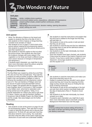 UNIT 3 33
Answers
1 used to eat out
2 will/’ll get used to
3 is used to cooking
4 did not/didn’t use to eat
5 are not/aren’t used to looking
6 would read
Unit plan
Reading: article, multiple-choice questions
Vocabulary: environment-related words, prepositions, collocations & expressions
Grammar: present perfect simple, present perfect continuous, articles
Listening: note-taking
Speaking: talking about the environment, decision making, opening discussions
Writing: article, editing your work
3
3The Wonders of Nature
Unit opener
• Write The Wonders of Nature on the board and
explain to students that this is the title of Unit 3.
Ask students to think of places or things that they
consider to be wonders of nature.
• Ask students to turn to page 31 and to look at the
picture without reading the accompanying caption.
Ask students to guess what the picture shows and to
give their reactions to it.
• Ask students to read the caption to find out what
the picture shows. Ask students why they think
the sculpture changes with every season (The
vegetation on her body and head is different during
each season because of changes in temperature
and dampness.).
• If students seem interested, you might like to give
them more information about the picture using the
Background Information box below.
Background Information
The Mud Maid was created by artists Sue and Pete
Hill, who are from the Cornwall area. They built this
sculpture as well as another sculpture called Giant’s
Head in the Lost Gardens of Heligan in order to
enhance the woodland and the experience visitors
have of it. The Lost Gardens of Heligan were lost
for around 75 years during the twentieth century.
Due to neglect, the gardens fell into disrepair and
were forgotten about. A hurricane in 1990 revealed
a tiny hidden room, which led to restoration work
being carried out on the gardens. Today, it is a
popular destination for visitors who want to get close
to nature. Visitors can see the Northern Gardens,
Horsemoor Hide & Wildlife Project, the Wider Estate
and the Jungle. See www.heligan.com for further
information.
Reading
• Ask students to look at the picture on page 32 and
its accompanying caption. Then ask them to work
in pairs to describe the picture and to discuss their
reaction to it. To finish off, ask each pair how they
feel about what the man is doing. You could also
ask them what the effect of this action might be (the
destruction of coral reefs and underwater wildlife).
A
• Ask students to read the instructions and explain that
the short text is related to the longer text that they
will read later on.
• Tell students to look at the words in bold and elicit
that they are all nouns.
• Ask students to read the text and the four definitions.
Encourage them to read all the definitions before
filling in any answers.
• Ask students to do the task individually, but check
answers as a class.
• Once the answers have been checked, ask students
if they know the names of the tropics (Capricorn and
Cancer). If you have a world map or a globe in your
classroom, encourage students to find the tropics
and the equator on it.
Answers
1 Equator
2 Coral
3 Tropics
4 Coral reef
B
• Ask students to read the instructions and make sure
they know what they have to do.
• Explain to students that they shouldn’t worry about
words that they don’t know the meaning of at this
stage as they should only focus on finding the two
kinds of fishing mentioned.
• Tell students to look at the sub-headings in the text
and ask them which section most likely deals with
the idea of destruction (Para 4: Threats to Coral
Reefs).
• Ask students to do the task individually, but check
answers as a class.
• If students seem interested, you might like to give
them more information about coral reefs using the
Background Information box over the page.
Answer
A fishing method that involves setting off bombs in
the water to kill fish and fishing with liquid cyanide
can destroy coral reefs.
 