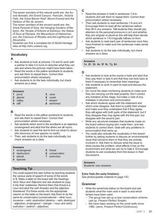 UNIT 3 35
The seven wonders of the natural world are: the Au-
rora Borealis, the Grand Canyon, Paricutin, Victoria
Falls, the Great Barrier Reef, Mount Everest and the
Harbour of Rio de Janeiro.
The seven wonders of the ancient world are: the
Great Pyramid of Giza, the Hanging Gardens of Ba-
bylon, the Temple of Artemis at Ephesus, the Statue
of Zeus at Olympia, the Mausoleum of Halicarnas-
sus, the Colossus of Rhodes and the Lighthouse of
Alexandria.
Students can find a complete list of World Heritage
sites at http://whc.unesco.org.
Vocabulary
A
• Ask students to look at pictures 1-8 and to work with
a partner to take it in turns to describe what they can
see and where the pictures might have been taken.
• Read the words in the yellow wordbank to students
and ask them to repeat them. Correct their
pronunciation where necessary.
• Ask students to do the task individually, but check
answers as a class.
Answers
1 pond
2 glacier
3 valley
4 cliff
5 cave
6 coast
7 stream
8 rainforest
Β
• Read the words in the yellow wordbank to students
and ask them to repeat them. Correct their
pronunciation where necessary.
• Ask students which word in the wordbank is an adjective
(endangered) and elicit that the others are all nouns.
• Ask students to read the text to find out what it’s about
(the discovery of new species on earth).
• Then, ask students to do the task individually, but
check answers as a class.
Answers
1 endangered
2 destruction
3 planet
4 species
5 threat
6 conservation
7 extinction
Teaching Tip
You could expand this task further by teaching students
the various parts of speech of some of the words
in B. Make a table on the board with the headings
Verb, Noun and Adjective and ask students to copy
it into their notebooks. Remind them that threat is a
noun and elicit the verb threaten and the adjective
threatened. Put these words into the appropriate
column on the table on the board. Ask them to do the
same for conservation (conservationist – other noun,
conserve – verb; destruction (destroy – verb, destroyed
- adjective); endangered – (danger – noun and verb);
extinction – (extinct – adjective).
C
• Read the phrases in bold in sentences 1-8 to
students and ask them to repeat them. Correct their
pronunciation where necessary.
• Then ask students to read sentences 1-8 and a-h.
Encourage them to read all the sentences before
they fill in any answers. Tell students they should pay
attention to the personal pronouns in a-h and whether
they are singular or plural as this will help them decide
which sentence in 1-8 it logically follows on from.
• Ask students to read each pair of sentences once they
have finished to make sure the sentences make sense
together.
• Ask students to do the task individually, but check
answers as a class.
Answers
1e 2h 3b 4a 5f 6c 7g 8d
D
• Ask students to look at the words in bold and elicit that
they saw them in task A and that they can look back at
them if necessary to remember their meanings.
• Ask students to work in pairs to read and discuss the
statement.
• Go round the class monitoring students to make sure
they are carrying out the task properly. Don’t correct
any mistakes at this stage, but make a note of any
mistakes in structure and pronunciation.
• Ask which students agree with the statement and
which ones disagree. Ask them to justify their answer
and make sure they understand that if they agree,
they will agree with both parts of the statement, but if
they disagree they may agree with the first part, but
disagree with the second part.
• Write any structural mistakes that students made on
the board without saying who made them, and ask
students to correct them. Deal with any problems in
pronunciation that came up.
• You could also activate the vocabulary in this lesson
further by asking students to discuss an environmental
issue that concerns them or that they are actively
involved in. Ask them to discuss what the issue is,
what causes the problem, what effects it has on the
environment and what we can do to help it. Encourage
students to use vocabulary from this lesson in their
discussions.
Answers
Students’ own answers
Extra Task (for early finishers)
See photocopiable material on page 143.
Grammar
• Write the sentences below on the board and ask
students what the main verb in each is and which
tenses have been used.
- The group has set up a new conservation scheme.
(set up, Present Perfect Simple)
- We have been working on the coral reefs since
1980. (work, Present Perfect Continuous)
 