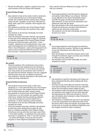 36 UNIT 3
• Revise the affirmative, negative, question forms and
short answers of the two tenses with students.
Present Perfect Simple
A
• Ask students to look at the verbs in bold in sentences
1-4 and elicit that they are in the Present Perfect
Simple. Ask students what the infinitive form of these
verbs are (win, complete, do and lose). Elicit that all
these verbs, apart from complete, have irregular past
participles.
• Ask students to read the uses of the Present Perfect
Simple in a-d and answer any questions they might
have.
• Ask students to do the task individually, but check
answers as a class.
• Once the answers have been checked, ask students
to look back at the reading text on page 32. Ask them
to underline examples of the Present Perfect Simple
and say why they have been used (Para 1: have
created - experiences and achievements; have used -
action that happened at an indefinite time in the past;
Para 5: have threatened - actions that happened in the
past but have results that affect the present; Para 8:
have survived - experiences and achievements.
Answers
1b 2a 3c 4d
Be careful!
• Write the sentence The scientist won many prizes.
on the board and ask students how the meaning is
different from sentence 1 in A (It means the scientist
won many prizes at one particular event not time in
the past that has finished, whereas ‘has won’ suggests
that the prizes were won on different occasions).
• Ask students to read the information in Be careful! and
make sure they understand it.
Present Perfect Continuous
B
• Ask students to look at the verbs in bold in the
sentences in 1-3 and elicit that they are in the Present
Perfect Continuous. Ask students what the infinitive
form of these verbs are (walk, recycle, travel).
• Ask students to read the uses of the Present Perfect
Continuous in a-c and answer any questions they
might have. Explain that they should pay attention
to any time expressions and time references in
sentences 1-3 when matching up their answers.
• Ask students to do the task individually, but check
answers as a class.
• Once the answers have been checked, ask students
to look back at the reading text on page 32. Ask
them to underline examples of the Present Perfect
Continuous and say why they have been used (Para
1: have been building - to emphasis how long actions
have been in progress for; Para 7: has been causing
- for actions that began in the past and are still in
progress or have happened repeatedly until now).
Answers
1b 2c 3a
Now read the Grammar Reference on pages 163-164
with your students.
C
• Encourage students to read through the sentences
and options before filling in any answers. Tell them
to pay attention to the words immediately before
and after the gaps as well as the tense used in
each sentence, it’s form and time expressions and
references used with this tense.
• Now ask students to fill in their answers and to read
through the sentences once they have finished to
make sure the sentences make sense.
• Ask students to do the task individually, but check
answers as a class.
Answers
1b 2a 3b 4a 5c
D
• Encourage students to read through the sentences
before circling their answers. Tell them to pay attention
to any time expressions and references in the
sentences.
• Now ask students to circle their answers and to read
through the sentences again once they have finished
to make sure they make sense.
• Ask students to do the task individually, but check
answers as a class.
Answers
1 has become
2 has caused
3 has been
4 has been drinking
5 has caught
6 haven’t finished
E
• Ask students to read the instructions and make sure
they understand that they will be dealing with three
tenses here.
• Ask them to look at the title and ask them what they
know about icebergs and if they know any important
stories from throughout history related to them.
• Ask students to skim through the text without filling in
any answers at this stage to find out when and why
the International Ice Patrol was formed (in 1914 to
give information about icebergs to ships following the
sinking of the Titanic).
• Ask students to complete the text and to pay attention
to any time expressions and references used in the
text and to which verbs are irregular. Encourage them
to look back at A and B, the Grammar Reference and
the Irregular verb list for help if necessary.
Answers
1 were
2 sank
3 lost
4 formed
5 has been giving
6 have been studying
7 have shown
8 have noticed
9 broke
 