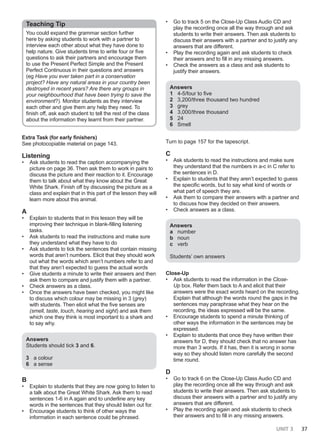 UNIT 3 37
Teaching Tip
You could expand the grammar section further
here by asking students to work with a partner to
interview each other about what they have done to
help nature. Give students time to write four or five
questions to ask their partners and encourage them
to use the Present Perfect Simple and the Present
Perfect Continuous in their questions and answers
(eg Have you ever taken part in a conservation
project? Have any natural areas in your country been
destroyed in recent years? Are there any groups in
your neighbourhood that have been trying to save the
environment?). Monitor students as they interview
each other and give them any help they need. To
finish off, ask each student to tell the rest of the class
about the information they learnt from their partner.
Extra Task (for early finishers)
See photocopiable material on page 143.
Listening
• Ask students to read the caption accompanying the
picture on page 36. Then ask them to work in pairs to
discuss the picture and their reaction to it. Encourage
them to talk about what they know about the Great
White Shark. Finish off by discussing the picture as a
class and explain that in this part of the lesson they will
learn more about this animal.
A
• Explain to students that in this lesson they will be
improving their technique in blank-filling listening
tasks.
• Ask students to read the instructions and make sure
they understand what they have to do
• Ask students to tick the sentences that contain missing
words that aren’t numbers. Elicit that they should work
out what the words which aren’t numbers refer to and
that they aren’t expected to guess the actual words
• Give students a minute to write their answers and then
ask them to compare and justify them with a partner.
• Check answers as a class.
• Once the answers have been checked, you might like
to discuss which colour may be missing in 3 (grey)
with students. Then elicit what the five senses are
(smell, taste, touch, hearing and sight) and ask them
which one they think is most important to a shark and
to say why.
Answers
Students should tick 3 and 6.
3 a colour
6 a sense
B
• Explain to students that they are now going to listen to
a talk about the Great White Shark. Ask them to read
sentences 1-6 in A again and to underline any key
words in the sentences that they should listen out for.
• Encourage students to think of other ways the
information in each sentence could be phrased.
• Go to track 5 on the Close-Up Class Audio CD and
play the recording once all the way through and ask
students to write their answers. Then ask students to
discuss their answers with a partner and to justify any
answers that are different.
• Play the recording again and ask students to check
their answers and to fill in any missing answers.
• Check the answers as a class and ask students to
justify their answers.
Answers
1 4-5/four to five
2 3,200/three thousand two hundred
3 grey
4 3,000/three thousand
5 24
6 Smell
Turn to page 157 for the tapescript.
C
• Ask students to read the instructions and make sure
they understand that the numbers in a-c in C refer to
the sentences in D.
• Explain to students that they aren’t expected to guess
the specific words, but to say what kind of words or
what part of speech they are.
• Ask them to compare their answers with a partner and
to discuss how they decided on their answers.
• Check answers as a class.
Answers
a number
b noun
c verb
Students’ own answers
Close-Up
• Ask students to read the information in the Close-
Up box. Refer them back to A and elicit that their
answers were the exact words heard on the recording.
Explain that although the words round the gaps in the
sentences may paraphrase what they hear on the
recording, the ideas expressed will be the same.
• Encourage students to spend a minute thinking of
other ways the information in the sentences may be
expressed.
• Explain to students that once they have written their
answers for D, they should check that no answer has
more than 3 words. If it has, then it is wrong in some
way so they should listen more carefully the second
time round.
D
• Go to track 6 on the Close-Up Class Audio CD and
play the recording once all the way through and ask
students to write their answers. Then ask students to
discuss their answers with a partner and to justify any
answers that are different.
• Play the recording again and ask students to check
their answers and to fill in any missing answers.
 